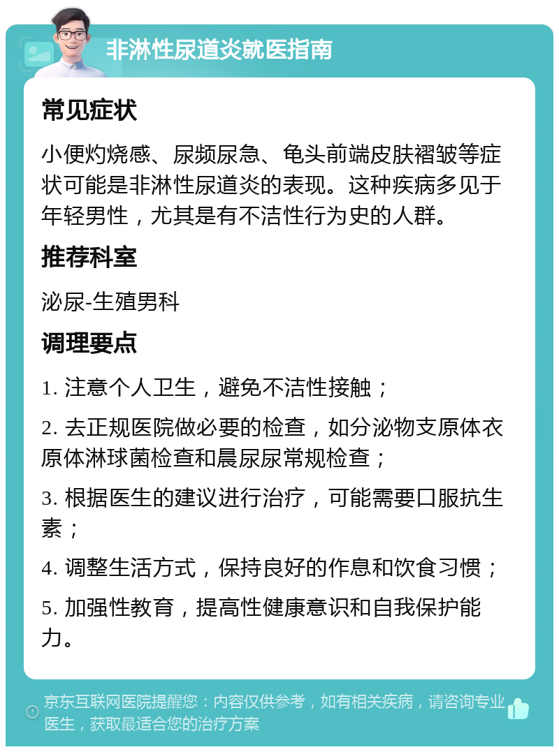 非淋性尿道炎就医指南 常见症状 小便灼烧感、尿频尿急、龟头前端皮肤褶皱等症状可能是非淋性尿道炎的表现。这种疾病多见于年轻男性，尤其是有不洁性行为史的人群。 推荐科室 泌尿-生殖男科 调理要点 1. 注意个人卫生，避免不洁性接触； 2. 去正规医院做必要的检查，如分泌物支原体衣原体淋球菌检查和晨尿尿常规检查； 3. 根据医生的建议进行治疗，可能需要口服抗生素； 4. 调整生活方式，保持良好的作息和饮食习惯； 5. 加强性教育，提高性健康意识和自我保护能力。