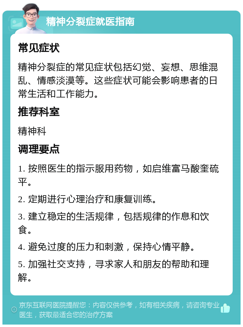 精神分裂症就医指南 常见症状 精神分裂症的常见症状包括幻觉、妄想、思维混乱、情感淡漠等。这些症状可能会影响患者的日常生活和工作能力。 推荐科室 精神科 调理要点 1. 按照医生的指示服用药物，如启维富马酸奎硫平。 2. 定期进行心理治疗和康复训练。 3. 建立稳定的生活规律，包括规律的作息和饮食。 4. 避免过度的压力和刺激，保持心情平静。 5. 加强社交支持，寻求家人和朋友的帮助和理解。