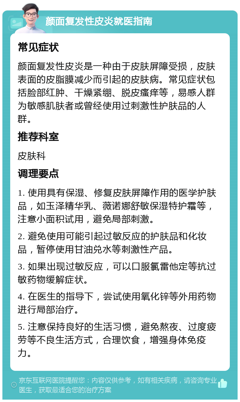 颜面复发性皮炎就医指南 常见症状 颜面复发性皮炎是一种由于皮肤屏障受损，皮肤表面的皮脂膜减少而引起的皮肤病。常见症状包括脸部红肿、干燥紧绷、脱皮瘙痒等，易感人群为敏感肌肤者或曾经使用过刺激性护肤品的人群。 推荐科室 皮肤科 调理要点 1. 使用具有保湿、修复皮肤屏障作用的医学护肤品，如玉泽精华乳、薇诺娜舒敏保湿特护霜等，注意小面积试用，避免局部刺激。 2. 避免使用可能引起过敏反应的护肤品和化妆品，暂停使用甘油兑水等刺激性产品。 3. 如果出现过敏反应，可以口服氯雷他定等抗过敏药物缓解症状。 4. 在医生的指导下，尝试使用氧化锌等外用药物进行局部治疗。 5. 注意保持良好的生活习惯，避免熬夜、过度疲劳等不良生活方式，合理饮食，增强身体免疫力。