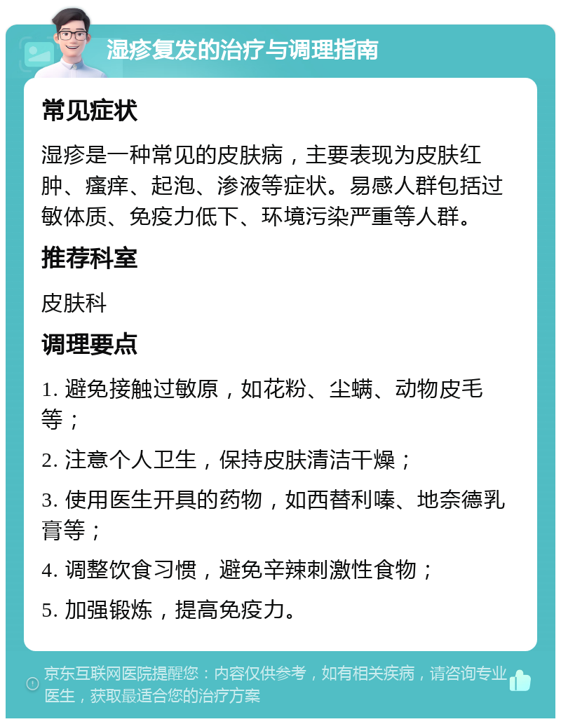 湿疹复发的治疗与调理指南 常见症状 湿疹是一种常见的皮肤病，主要表现为皮肤红肿、瘙痒、起泡、渗液等症状。易感人群包括过敏体质、免疫力低下、环境污染严重等人群。 推荐科室 皮肤科 调理要点 1. 避免接触过敏原，如花粉、尘螨、动物皮毛等； 2. 注意个人卫生，保持皮肤清洁干燥； 3. 使用医生开具的药物，如西替利嗪、地奈德乳膏等； 4. 调整饮食习惯，避免辛辣刺激性食物； 5. 加强锻炼，提高免疫力。