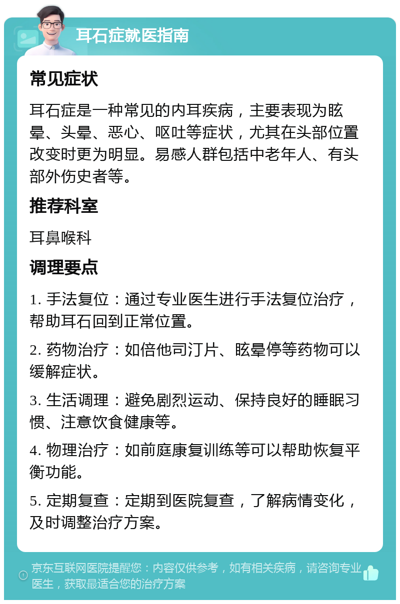 耳石症就医指南 常见症状 耳石症是一种常见的内耳疾病，主要表现为眩晕、头晕、恶心、呕吐等症状，尤其在头部位置改变时更为明显。易感人群包括中老年人、有头部外伤史者等。 推荐科室 耳鼻喉科 调理要点 1. 手法复位：通过专业医生进行手法复位治疗，帮助耳石回到正常位置。 2. 药物治疗：如倍他司汀片、眩晕停等药物可以缓解症状。 3. 生活调理：避免剧烈运动、保持良好的睡眠习惯、注意饮食健康等。 4. 物理治疗：如前庭康复训练等可以帮助恢复平衡功能。 5. 定期复查：定期到医院复查，了解病情变化，及时调整治疗方案。