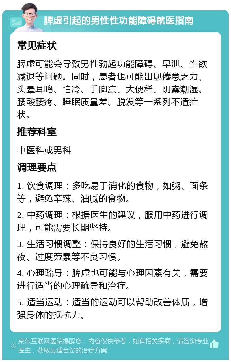 脾虚引起的男性性功能障碍就医指南 常见症状 脾虚可能会导致男性勃起功能障碍、早泄、性欲减退等问题。同时，患者也可能出现倦怠乏力、头晕耳鸣、怕冷、手脚凉、大便稀、阴囊潮湿、腰酸腰疼、睡眠质量差、脱发等一系列不适症状。 推荐科室 中医科或男科 调理要点 1. 饮食调理：多吃易于消化的食物，如粥、面条等，避免辛辣、油腻的食物。 2. 中药调理：根据医生的建议，服用中药进行调理，可能需要长期坚持。 3. 生活习惯调整：保持良好的生活习惯，避免熬夜、过度劳累等不良习惯。 4. 心理疏导：脾虚也可能与心理因素有关，需要进行适当的心理疏导和治疗。 5. 适当运动：适当的运动可以帮助改善体质，增强身体的抵抗力。