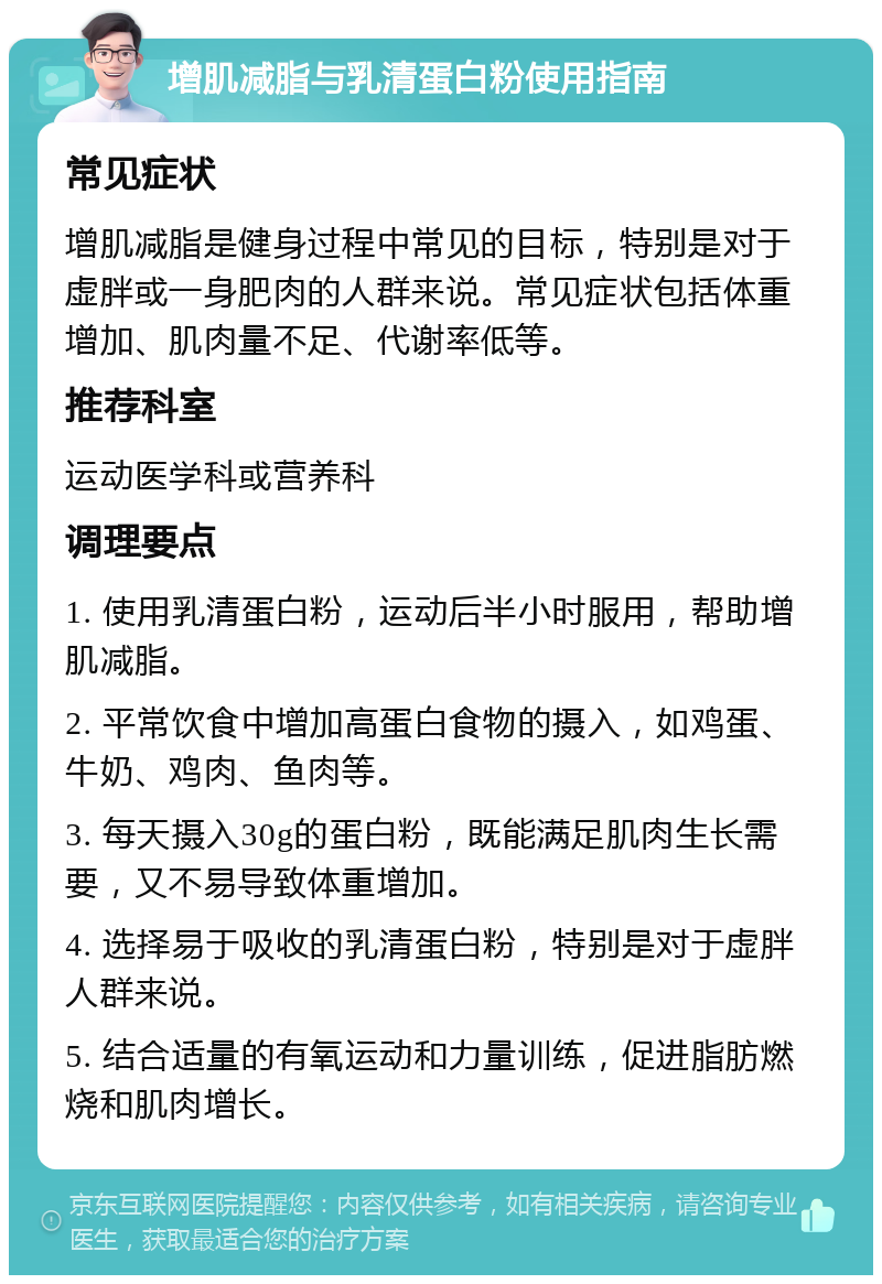 增肌减脂与乳清蛋白粉使用指南 常见症状 增肌减脂是健身过程中常见的目标，特别是对于虚胖或一身肥肉的人群来说。常见症状包括体重增加、肌肉量不足、代谢率低等。 推荐科室 运动医学科或营养科 调理要点 1. 使用乳清蛋白粉，运动后半小时服用，帮助增肌减脂。 2. 平常饮食中增加高蛋白食物的摄入，如鸡蛋、牛奶、鸡肉、鱼肉等。 3. 每天摄入30g的蛋白粉，既能满足肌肉生长需要，又不易导致体重增加。 4. 选择易于吸收的乳清蛋白粉，特别是对于虚胖人群来说。 5. 结合适量的有氧运动和力量训练，促进脂肪燃烧和肌肉增长。