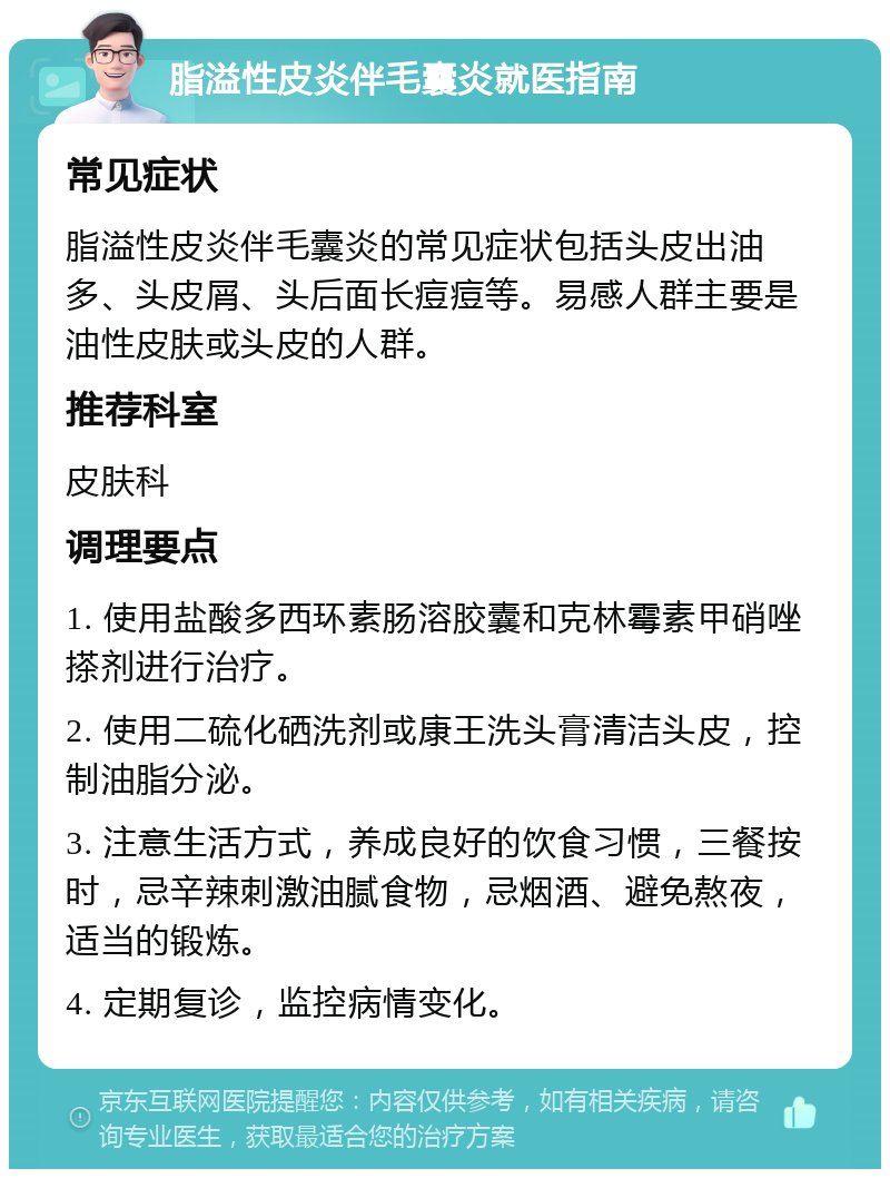 脂溢性皮炎伴毛囊炎就医指南 常见症状 脂溢性皮炎伴毛囊炎的常见症状包括头皮出油多、头皮屑、头后面长痘痘等。易感人群主要是油性皮肤或头皮的人群。 推荐科室 皮肤科 调理要点 1. 使用盐酸多西环素肠溶胶囊和克林霉素甲硝唑搽剂进行治疗。 2. 使用二硫化硒洗剂或康王洗头膏清洁头皮，控制油脂分泌。 3. 注意生活方式，养成良好的饮食习惯，三餐按时，忌辛辣刺激油腻食物，忌烟酒、避免熬夜，适当的锻炼。 4. 定期复诊，监控病情变化。