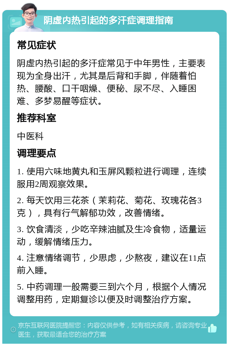 阴虚内热引起的多汗症调理指南 常见症状 阴虚内热引起的多汗症常见于中年男性，主要表现为全身出汗，尤其是后背和手脚，伴随着怕热、腰酸、口干咽燥、便秘、尿不尽、入睡困难、多梦易醒等症状。 推荐科室 中医科 调理要点 1. 使用六味地黄丸和玉屏风颗粒进行调理，连续服用2周观察效果。 2. 每天饮用三花茶（茉莉花、菊花、玫瑰花各3克），具有行气解郁功效，改善情绪。 3. 饮食清淡，少吃辛辣油腻及生冷食物，适量运动，缓解情绪压力。 4. 注意情绪调节，少思虑，少熬夜，建议在11点前入睡。 5. 中药调理一般需要三到六个月，根据个人情况调整用药，定期复诊以便及时调整治疗方案。