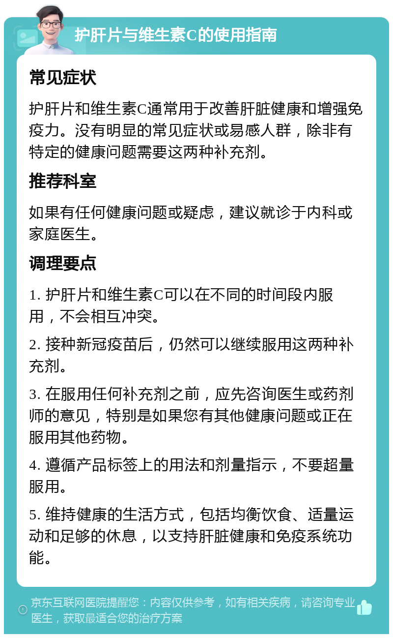 护肝片与维生素C的使用指南 常见症状 护肝片和维生素C通常用于改善肝脏健康和增强免疫力。没有明显的常见症状或易感人群，除非有特定的健康问题需要这两种补充剂。 推荐科室 如果有任何健康问题或疑虑，建议就诊于内科或家庭医生。 调理要点 1. 护肝片和维生素C可以在不同的时间段内服用，不会相互冲突。 2. 接种新冠疫苗后，仍然可以继续服用这两种补充剂。 3. 在服用任何补充剂之前，应先咨询医生或药剂师的意见，特别是如果您有其他健康问题或正在服用其他药物。 4. 遵循产品标签上的用法和剂量指示，不要超量服用。 5. 维持健康的生活方式，包括均衡饮食、适量运动和足够的休息，以支持肝脏健康和免疫系统功能。