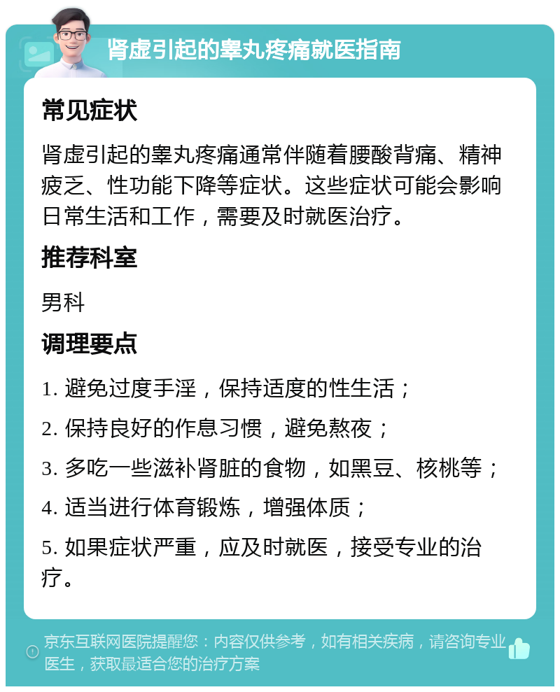 肾虚引起的睾丸疼痛就医指南 常见症状 肾虚引起的睾丸疼痛通常伴随着腰酸背痛、精神疲乏、性功能下降等症状。这些症状可能会影响日常生活和工作，需要及时就医治疗。 推荐科室 男科 调理要点 1. 避免过度手淫，保持适度的性生活； 2. 保持良好的作息习惯，避免熬夜； 3. 多吃一些滋补肾脏的食物，如黑豆、核桃等； 4. 适当进行体育锻炼，增强体质； 5. 如果症状严重，应及时就医，接受专业的治疗。