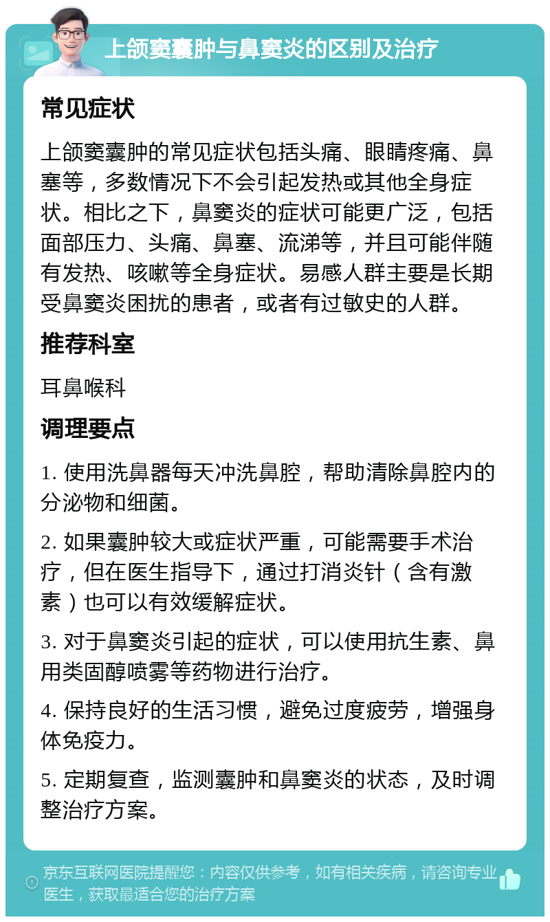 上颌窦囊肿与鼻窦炎的区别及治疗 常见症状 上颌窦囊肿的常见症状包括头痛、眼睛疼痛、鼻塞等，多数情况下不会引起发热或其他全身症状。相比之下，鼻窦炎的症状可能更广泛，包括面部压力、头痛、鼻塞、流涕等，并且可能伴随有发热、咳嗽等全身症状。易感人群主要是长期受鼻窦炎困扰的患者，或者有过敏史的人群。 推荐科室 耳鼻喉科 调理要点 1. 使用洗鼻器每天冲洗鼻腔，帮助清除鼻腔内的分泌物和细菌。 2. 如果囊肿较大或症状严重，可能需要手术治疗，但在医生指导下，通过打消炎针（含有激素）也可以有效缓解症状。 3. 对于鼻窦炎引起的症状，可以使用抗生素、鼻用类固醇喷雾等药物进行治疗。 4. 保持良好的生活习惯，避免过度疲劳，增强身体免疫力。 5. 定期复查，监测囊肿和鼻窦炎的状态，及时调整治疗方案。