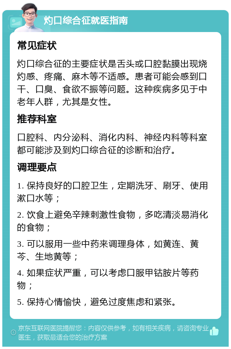 灼口综合征就医指南 常见症状 灼口综合征的主要症状是舌头或口腔黏膜出现烧灼感、疼痛、麻木等不适感。患者可能会感到口干、口臭、食欲不振等问题。这种疾病多见于中老年人群，尤其是女性。 推荐科室 口腔科、内分泌科、消化内科、神经内科等科室都可能涉及到灼口综合征的诊断和治疗。 调理要点 1. 保持良好的口腔卫生，定期洗牙、刷牙、使用漱口水等； 2. 饮食上避免辛辣刺激性食物，多吃清淡易消化的食物； 3. 可以服用一些中药来调理身体，如黄连、黄芩、生地黄等； 4. 如果症状严重，可以考虑口服甲钴胺片等药物； 5. 保持心情愉快，避免过度焦虑和紧张。