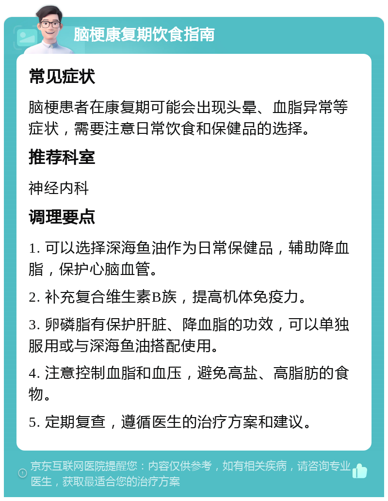 脑梗康复期饮食指南 常见症状 脑梗患者在康复期可能会出现头晕、血脂异常等症状，需要注意日常饮食和保健品的选择。 推荐科室 神经内科 调理要点 1. 可以选择深海鱼油作为日常保健品，辅助降血脂，保护心脑血管。 2. 补充复合维生素B族，提高机体免疫力。 3. 卵磷脂有保护肝脏、降血脂的功效，可以单独服用或与深海鱼油搭配使用。 4. 注意控制血脂和血压，避免高盐、高脂肪的食物。 5. 定期复查，遵循医生的治疗方案和建议。