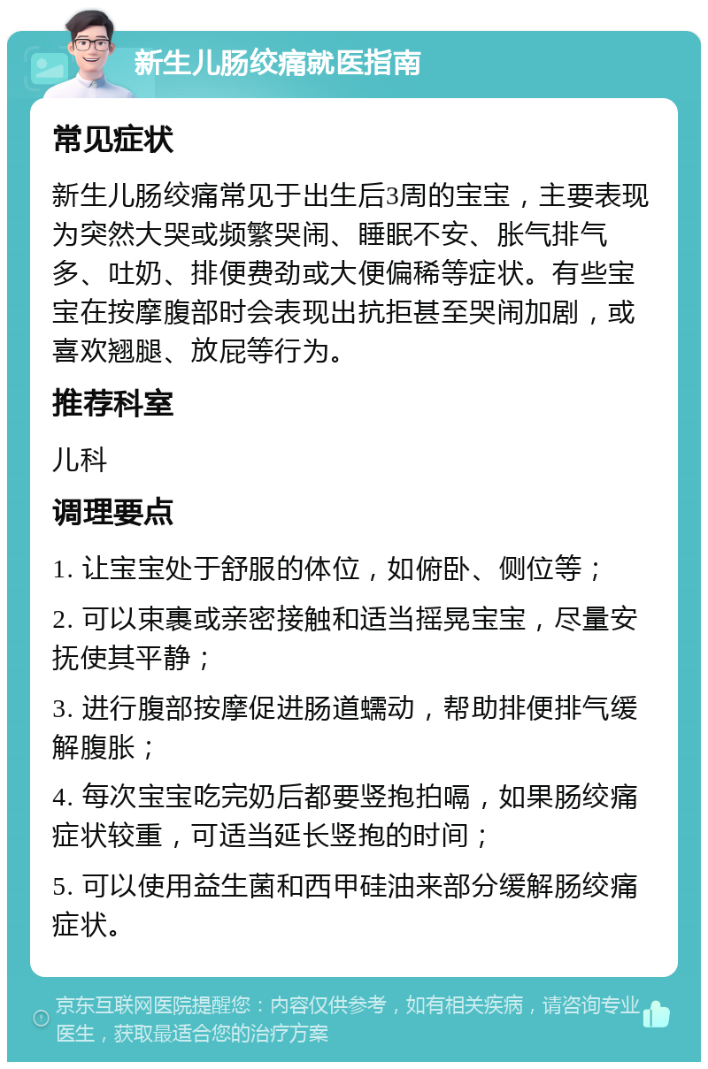 新生儿肠绞痛就医指南 常见症状 新生儿肠绞痛常见于出生后3周的宝宝，主要表现为突然大哭或频繁哭闹、睡眠不安、胀气排气多、吐奶、排便费劲或大便偏稀等症状。有些宝宝在按摩腹部时会表现出抗拒甚至哭闹加剧，或喜欢翘腿、放屁等行为。 推荐科室 儿科 调理要点 1. 让宝宝处于舒服的体位，如俯卧、侧位等； 2. 可以束裹或亲密接触和适当摇晃宝宝，尽量安抚使其平静； 3. 进行腹部按摩促进肠道蠕动，帮助排便排气缓解腹胀； 4. 每次宝宝吃完奶后都要竖抱拍嗝，如果肠绞痛症状较重，可适当延长竖抱的时间； 5. 可以使用益生菌和西甲硅油来部分缓解肠绞痛症状。