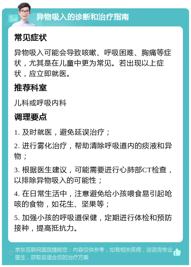 异物吸入的诊断和治疗指南 常见症状 异物吸入可能会导致咳嗽、呼吸困难、胸痛等症状，尤其是在儿童中更为常见。若出现以上症状，应立即就医。 推荐科室 儿科或呼吸内科 调理要点 1. 及时就医，避免延误治疗； 2. 进行雾化治疗，帮助清除呼吸道内的痰液和异物； 3. 根据医生建议，可能需要进行心肺部CT检查，以排除异物吸入的可能性； 4. 在日常生活中，注意避免给小孩喂食易引起呛咳的食物，如花生、坚果等； 5. 加强小孩的呼吸道保健，定期进行体检和预防接种，提高抵抗力。