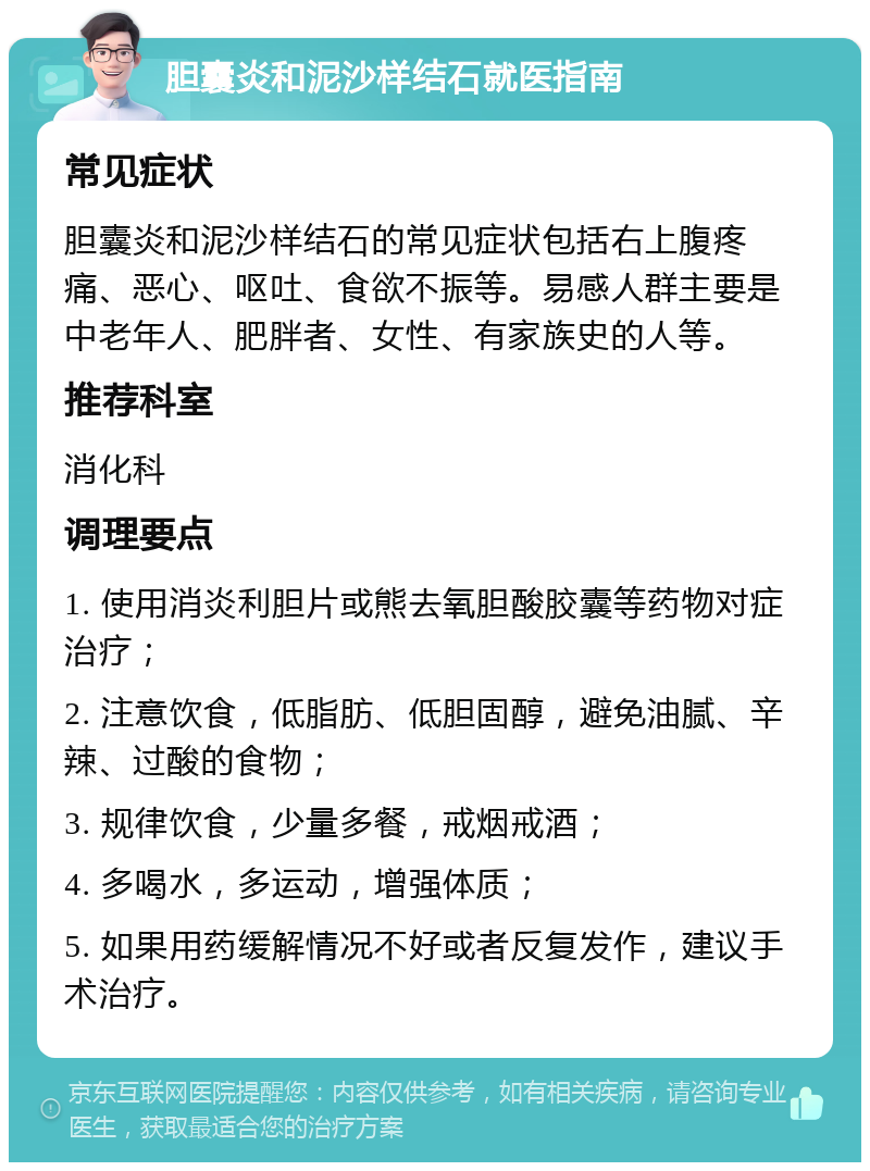 胆囊炎和泥沙样结石就医指南 常见症状 胆囊炎和泥沙样结石的常见症状包括右上腹疼痛、恶心、呕吐、食欲不振等。易感人群主要是中老年人、肥胖者、女性、有家族史的人等。 推荐科室 消化科 调理要点 1. 使用消炎利胆片或熊去氧胆酸胶囊等药物对症治疗； 2. 注意饮食，低脂肪、低胆固醇，避免油腻、辛辣、过酸的食物； 3. 规律饮食，少量多餐，戒烟戒酒； 4. 多喝水，多运动，增强体质； 5. 如果用药缓解情况不好或者反复发作，建议手术治疗。