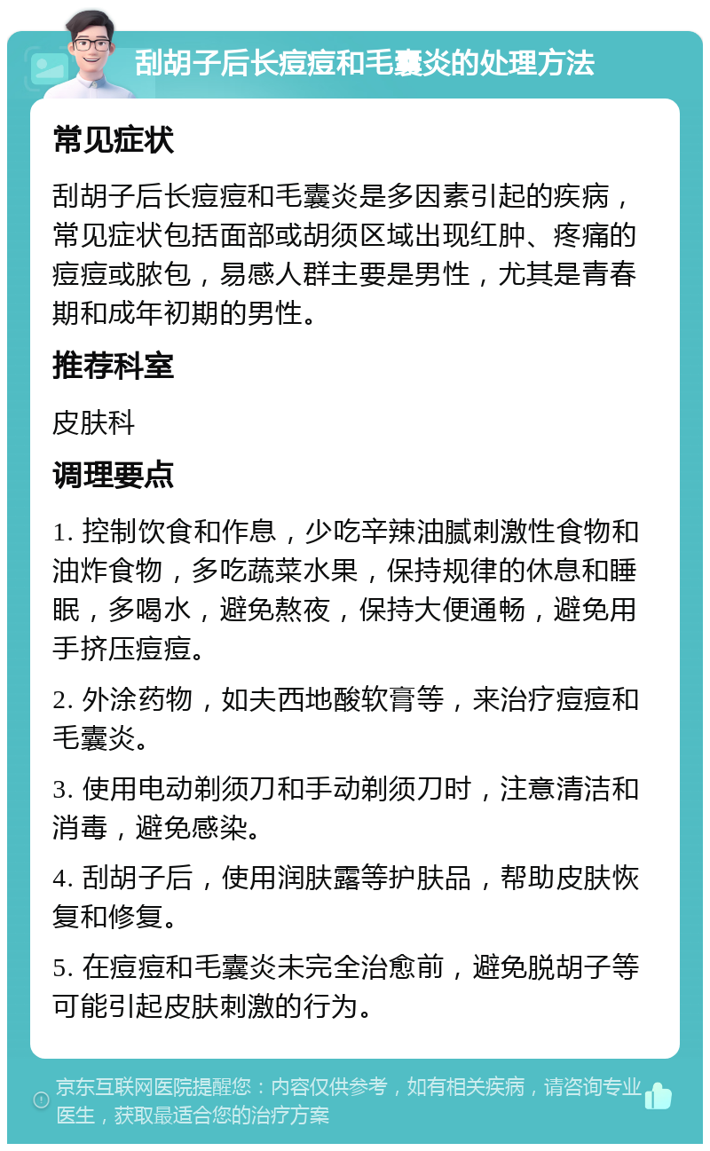 刮胡子后长痘痘和毛囊炎的处理方法 常见症状 刮胡子后长痘痘和毛囊炎是多因素引起的疾病，常见症状包括面部或胡须区域出现红肿、疼痛的痘痘或脓包，易感人群主要是男性，尤其是青春期和成年初期的男性。 推荐科室 皮肤科 调理要点 1. 控制饮食和作息，少吃辛辣油腻刺激性食物和油炸食物，多吃蔬菜水果，保持规律的休息和睡眠，多喝水，避免熬夜，保持大便通畅，避免用手挤压痘痘。 2. 外涂药物，如夫西地酸软膏等，来治疗痘痘和毛囊炎。 3. 使用电动剃须刀和手动剃须刀时，注意清洁和消毒，避免感染。 4. 刮胡子后，使用润肤露等护肤品，帮助皮肤恢复和修复。 5. 在痘痘和毛囊炎未完全治愈前，避免脱胡子等可能引起皮肤刺激的行为。