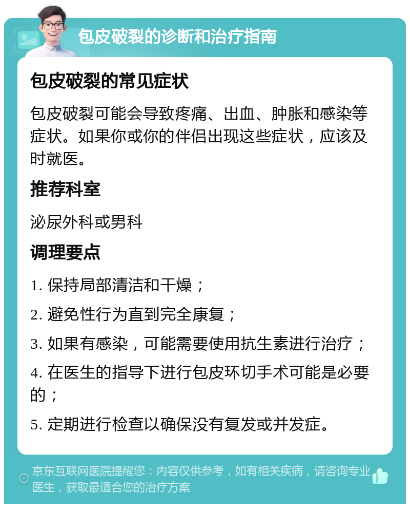 包皮破裂的诊断和治疗指南 包皮破裂的常见症状 包皮破裂可能会导致疼痛、出血、肿胀和感染等症状。如果你或你的伴侣出现这些症状，应该及时就医。 推荐科室 泌尿外科或男科 调理要点 1. 保持局部清洁和干燥； 2. 避免性行为直到完全康复； 3. 如果有感染，可能需要使用抗生素进行治疗； 4. 在医生的指导下进行包皮环切手术可能是必要的； 5. 定期进行检查以确保没有复发或并发症。