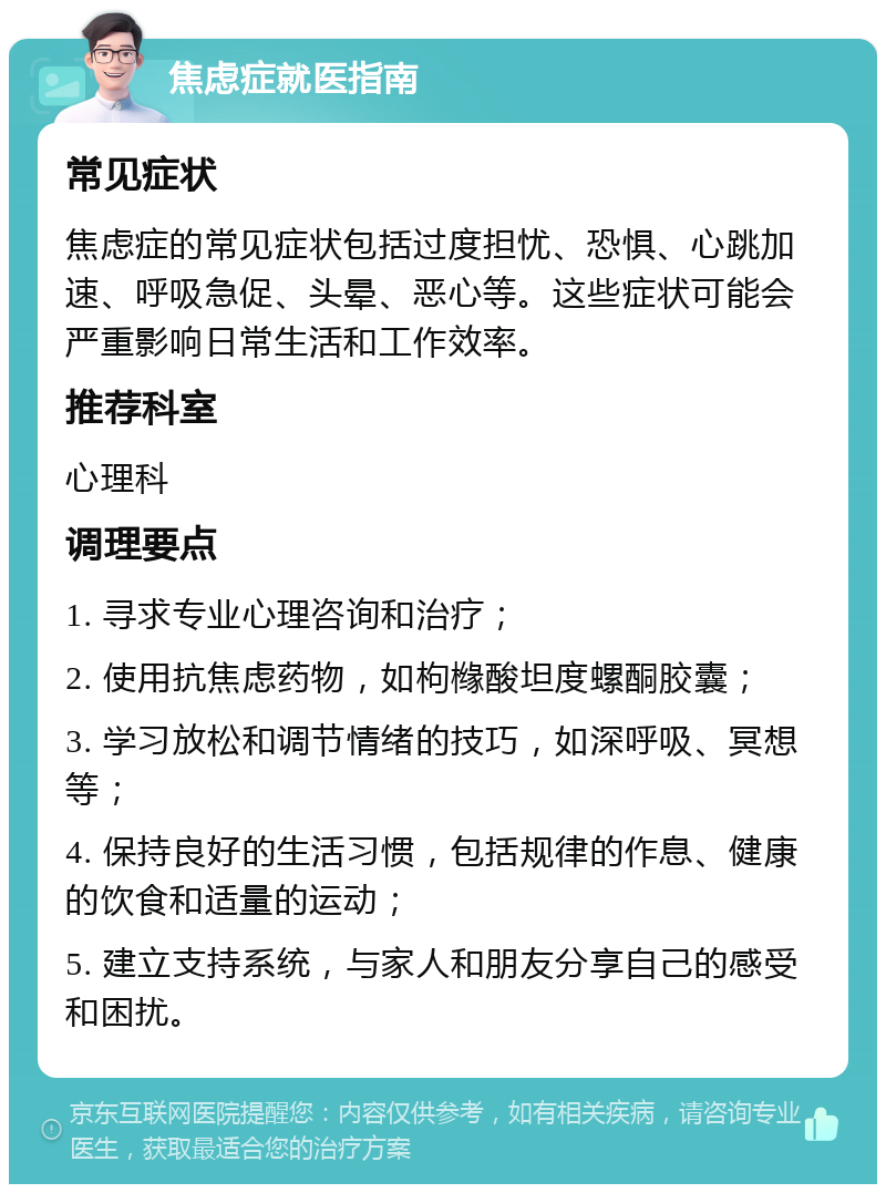 焦虑症就医指南 常见症状 焦虑症的常见症状包括过度担忧、恐惧、心跳加速、呼吸急促、头晕、恶心等。这些症状可能会严重影响日常生活和工作效率。 推荐科室 心理科 调理要点 1. 寻求专业心理咨询和治疗； 2. 使用抗焦虑药物，如枸橼酸坦度螺酮胶囊； 3. 学习放松和调节情绪的技巧，如深呼吸、冥想等； 4. 保持良好的生活习惯，包括规律的作息、健康的饮食和适量的运动； 5. 建立支持系统，与家人和朋友分享自己的感受和困扰。