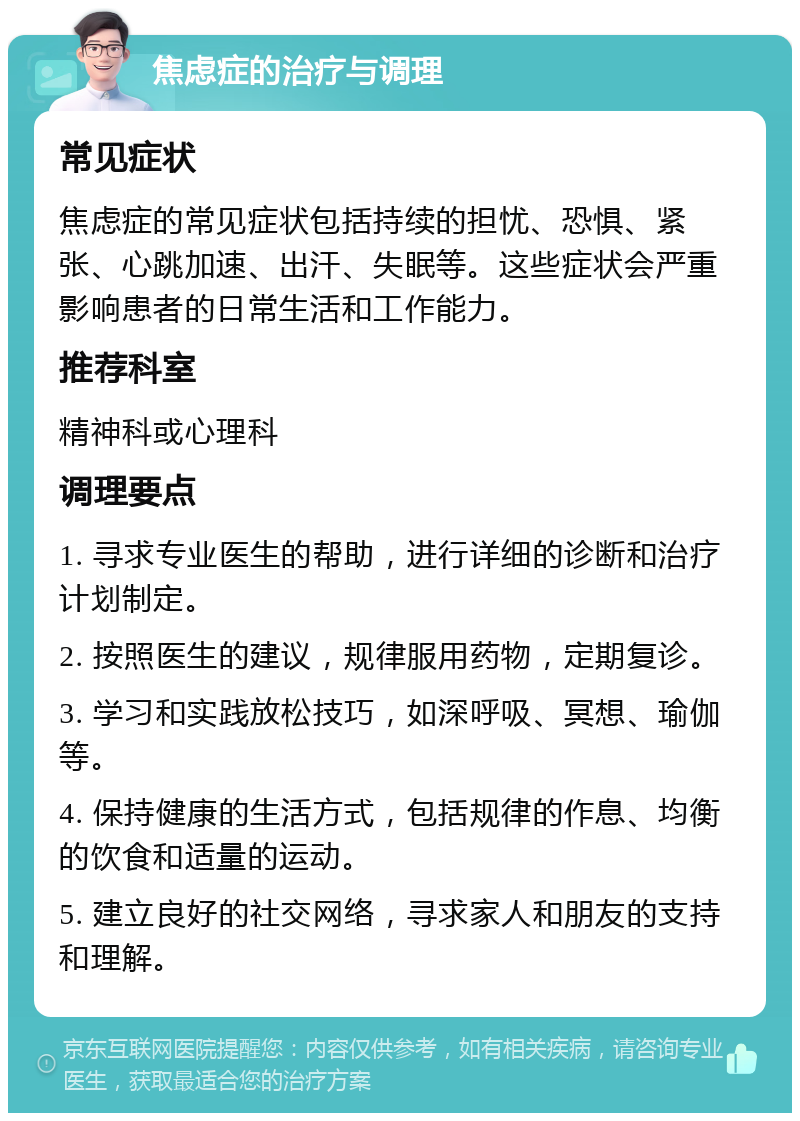 焦虑症的治疗与调理 常见症状 焦虑症的常见症状包括持续的担忧、恐惧、紧张、心跳加速、出汗、失眠等。这些症状会严重影响患者的日常生活和工作能力。 推荐科室 精神科或心理科 调理要点 1. 寻求专业医生的帮助，进行详细的诊断和治疗计划制定。 2. 按照医生的建议，规律服用药物，定期复诊。 3. 学习和实践放松技巧，如深呼吸、冥想、瑜伽等。 4. 保持健康的生活方式，包括规律的作息、均衡的饮食和适量的运动。 5. 建立良好的社交网络，寻求家人和朋友的支持和理解。