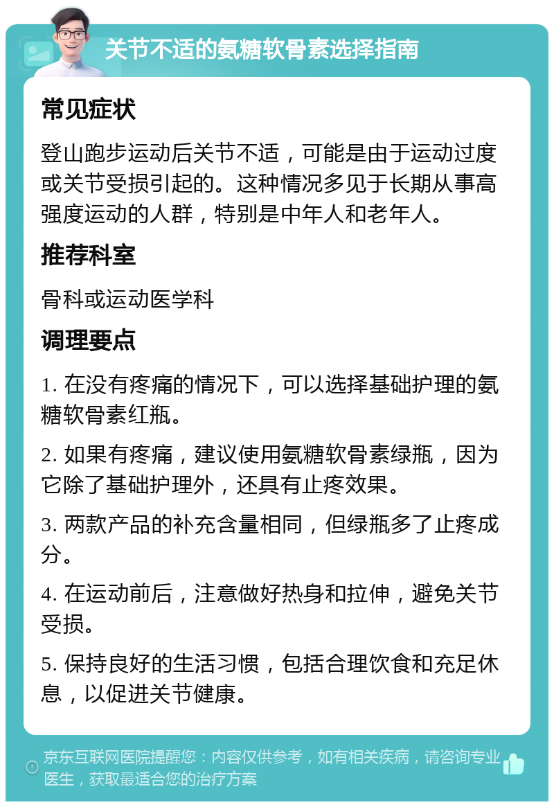 关节不适的氨糖软骨素选择指南 常见症状 登山跑步运动后关节不适，可能是由于运动过度或关节受损引起的。这种情况多见于长期从事高强度运动的人群，特别是中年人和老年人。 推荐科室 骨科或运动医学科 调理要点 1. 在没有疼痛的情况下，可以选择基础护理的氨糖软骨素红瓶。 2. 如果有疼痛，建议使用氨糖软骨素绿瓶，因为它除了基础护理外，还具有止疼效果。 3. 两款产品的补充含量相同，但绿瓶多了止疼成分。 4. 在运动前后，注意做好热身和拉伸，避免关节受损。 5. 保持良好的生活习惯，包括合理饮食和充足休息，以促进关节健康。