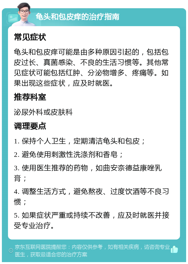 龟头和包皮痒的治疗指南 常见症状 龟头和包皮痒可能是由多种原因引起的，包括包皮过长、真菌感染、不良的生活习惯等。其他常见症状可能包括红肿、分泌物增多、疼痛等。如果出现这些症状，应及时就医。 推荐科室 泌尿外科或皮肤科 调理要点 1. 保持个人卫生，定期清洁龟头和包皮； 2. 避免使用刺激性洗涤剂和香皂； 3. 使用医生推荐的药物，如曲安奈德益康唑乳膏； 4. 调整生活方式，避免熬夜、过度饮酒等不良习惯； 5. 如果症状严重或持续不改善，应及时就医并接受专业治疗。