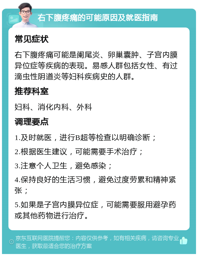 右下腹疼痛的可能原因及就医指南 常见症状 右下腹疼痛可能是阑尾炎、卵巢囊肿、子宫内膜异位症等疾病的表现。易感人群包括女性、有过滴虫性阴道炎等妇科疾病史的人群。 推荐科室 妇科、消化内科、外科 调理要点 1.及时就医，进行B超等检查以明确诊断； 2.根据医生建议，可能需要手术治疗； 3.注意个人卫生，避免感染； 4.保持良好的生活习惯，避免过度劳累和精神紧张； 5.如果是子宫内膜异位症，可能需要服用避孕药或其他药物进行治疗。