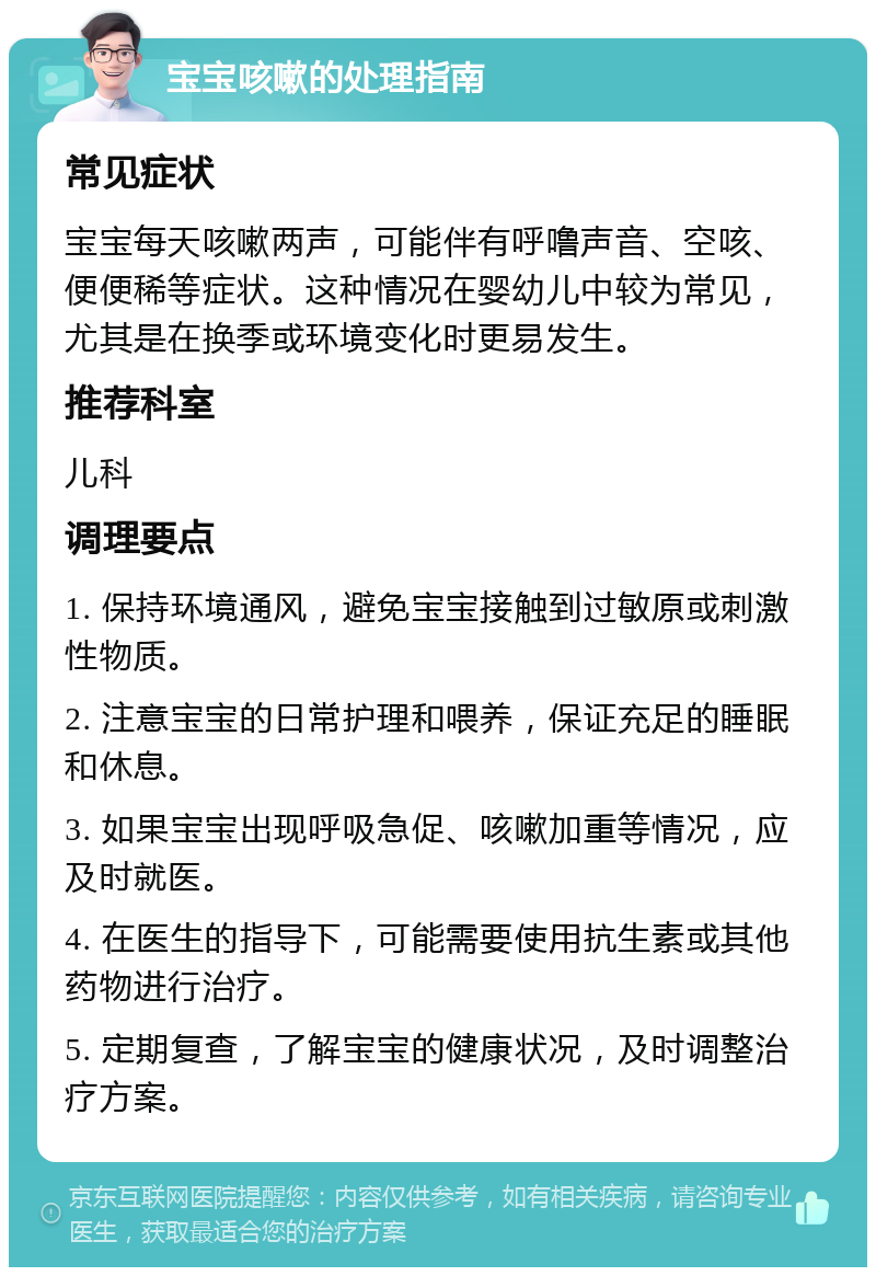 宝宝咳嗽的处理指南 常见症状 宝宝每天咳嗽两声，可能伴有呼噜声音、空咳、便便稀等症状。这种情况在婴幼儿中较为常见，尤其是在换季或环境变化时更易发生。 推荐科室 儿科 调理要点 1. 保持环境通风，避免宝宝接触到过敏原或刺激性物质。 2. 注意宝宝的日常护理和喂养，保证充足的睡眠和休息。 3. 如果宝宝出现呼吸急促、咳嗽加重等情况，应及时就医。 4. 在医生的指导下，可能需要使用抗生素或其他药物进行治疗。 5. 定期复查，了解宝宝的健康状况，及时调整治疗方案。