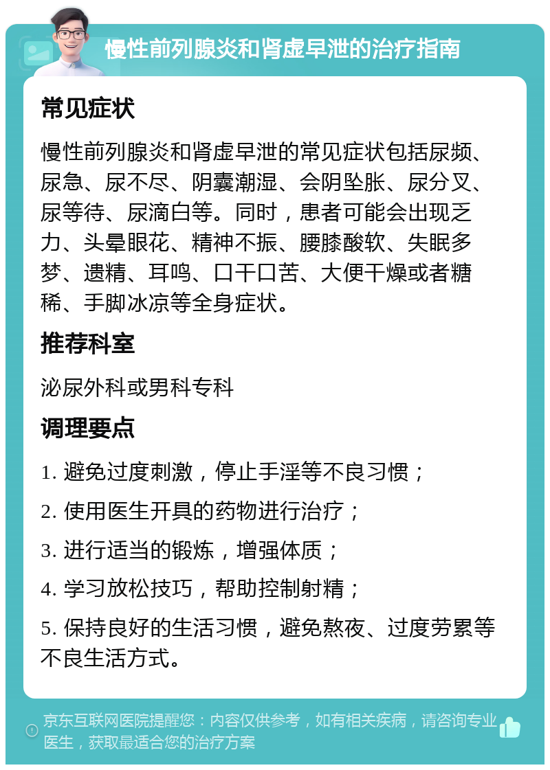 慢性前列腺炎和肾虚早泄的治疗指南 常见症状 慢性前列腺炎和肾虚早泄的常见症状包括尿频、尿急、尿不尽、阴囊潮湿、会阴坠胀、尿分叉、尿等待、尿滴白等。同时，患者可能会出现乏力、头晕眼花、精神不振、腰膝酸软、失眠多梦、遗精、耳鸣、口干口苦、大便干燥或者糖稀、手脚冰凉等全身症状。 推荐科室 泌尿外科或男科专科 调理要点 1. 避免过度刺激，停止手淫等不良习惯； 2. 使用医生开具的药物进行治疗； 3. 进行适当的锻炼，增强体质； 4. 学习放松技巧，帮助控制射精； 5. 保持良好的生活习惯，避免熬夜、过度劳累等不良生活方式。