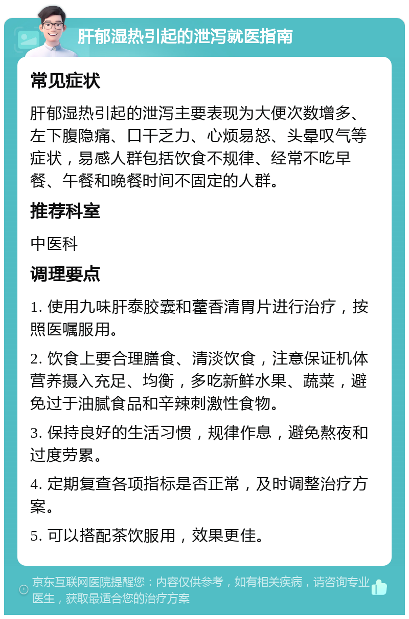 肝郁湿热引起的泄泻就医指南 常见症状 肝郁湿热引起的泄泻主要表现为大便次数增多、左下腹隐痛、口干乏力、心烦易怒、头晕叹气等症状，易感人群包括饮食不规律、经常不吃早餐、午餐和晚餐时间不固定的人群。 推荐科室 中医科 调理要点 1. 使用九味肝泰胶囊和藿香清胃片进行治疗，按照医嘱服用。 2. 饮食上要合理膳食、清淡饮食，注意保证机体营养摄入充足、均衡，多吃新鲜水果、蔬菜，避免过于油腻食品和辛辣刺激性食物。 3. 保持良好的生活习惯，规律作息，避免熬夜和过度劳累。 4. 定期复查各项指标是否正常，及时调整治疗方案。 5. 可以搭配茶饮服用，效果更佳。