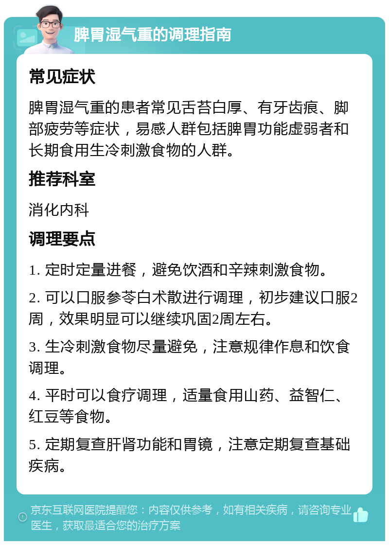 脾胃湿气重的调理指南 常见症状 脾胃湿气重的患者常见舌苔白厚、有牙齿痕、脚部疲劳等症状，易感人群包括脾胃功能虚弱者和长期食用生冷刺激食物的人群。 推荐科室 消化内科 调理要点 1. 定时定量进餐，避免饮酒和辛辣刺激食物。 2. 可以口服参苓白术散进行调理，初步建议口服2周，效果明显可以继续巩固2周左右。 3. 生冷刺激食物尽量避免，注意规律作息和饮食调理。 4. 平时可以食疗调理，适量食用山药、益智仁、红豆等食物。 5. 定期复查肝肾功能和胃镜，注意定期复查基础疾病。