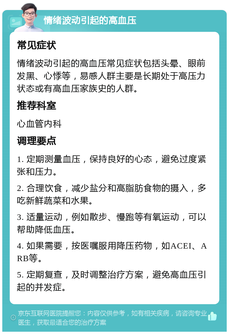 情绪波动引起的高血压 常见症状 情绪波动引起的高血压常见症状包括头晕、眼前发黑、心悸等，易感人群主要是长期处于高压力状态或有高血压家族史的人群。 推荐科室 心血管内科 调理要点 1. 定期测量血压，保持良好的心态，避免过度紧张和压力。 2. 合理饮食，减少盐分和高脂肪食物的摄入，多吃新鲜蔬菜和水果。 3. 适量运动，例如散步、慢跑等有氧运动，可以帮助降低血压。 4. 如果需要，按医嘱服用降压药物，如ACEI、ARB等。 5. 定期复查，及时调整治疗方案，避免高血压引起的并发症。