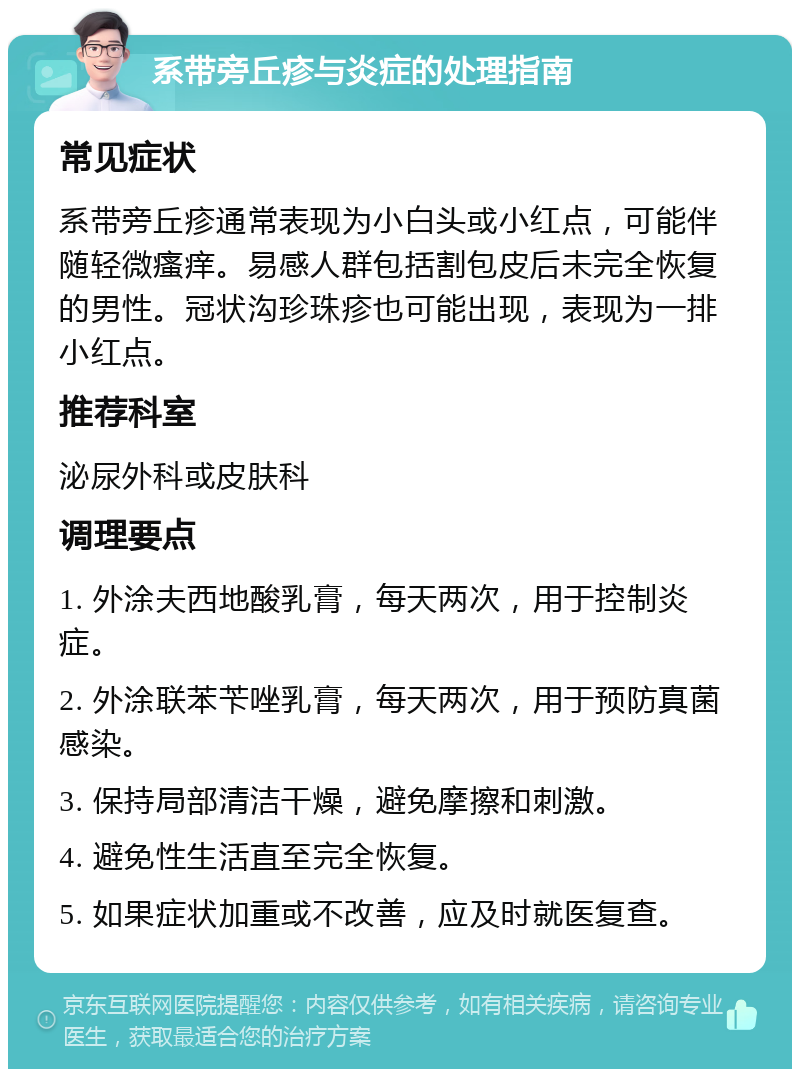 系带旁丘疹与炎症的处理指南 常见症状 系带旁丘疹通常表现为小白头或小红点，可能伴随轻微瘙痒。易感人群包括割包皮后未完全恢复的男性。冠状沟珍珠疹也可能出现，表现为一排小红点。 推荐科室 泌尿外科或皮肤科 调理要点 1. 外涂夫西地酸乳膏，每天两次，用于控制炎症。 2. 外涂联苯苄唑乳膏，每天两次，用于预防真菌感染。 3. 保持局部清洁干燥，避免摩擦和刺激。 4. 避免性生活直至完全恢复。 5. 如果症状加重或不改善，应及时就医复查。