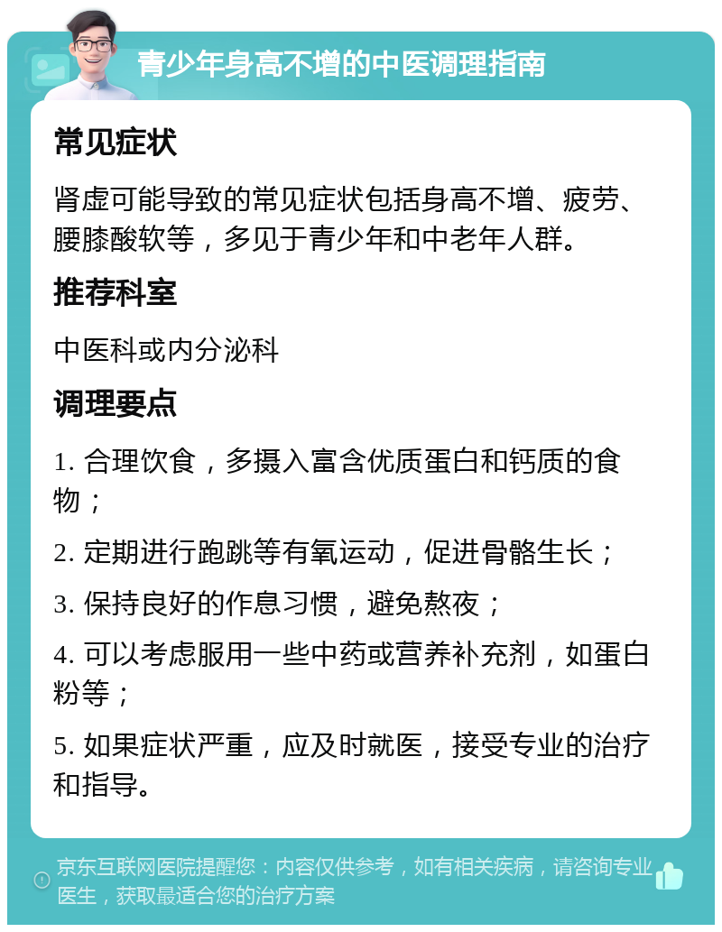 青少年身高不增的中医调理指南 常见症状 肾虚可能导致的常见症状包括身高不增、疲劳、腰膝酸软等，多见于青少年和中老年人群。 推荐科室 中医科或内分泌科 调理要点 1. 合理饮食，多摄入富含优质蛋白和钙质的食物； 2. 定期进行跑跳等有氧运动，促进骨骼生长； 3. 保持良好的作息习惯，避免熬夜； 4. 可以考虑服用一些中药或营养补充剂，如蛋白粉等； 5. 如果症状严重，应及时就医，接受专业的治疗和指导。