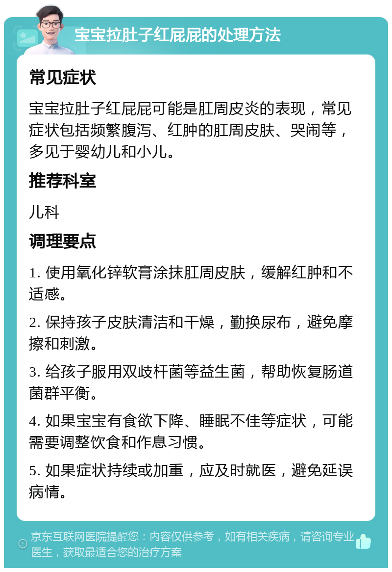 宝宝拉肚子红屁屁的处理方法 常见症状 宝宝拉肚子红屁屁可能是肛周皮炎的表现，常见症状包括频繁腹泻、红肿的肛周皮肤、哭闹等，多见于婴幼儿和小儿。 推荐科室 儿科 调理要点 1. 使用氧化锌软膏涂抹肛周皮肤，缓解红肿和不适感。 2. 保持孩子皮肤清洁和干燥，勤换尿布，避免摩擦和刺激。 3. 给孩子服用双歧杆菌等益生菌，帮助恢复肠道菌群平衡。 4. 如果宝宝有食欲下降、睡眠不佳等症状，可能需要调整饮食和作息习惯。 5. 如果症状持续或加重，应及时就医，避免延误病情。