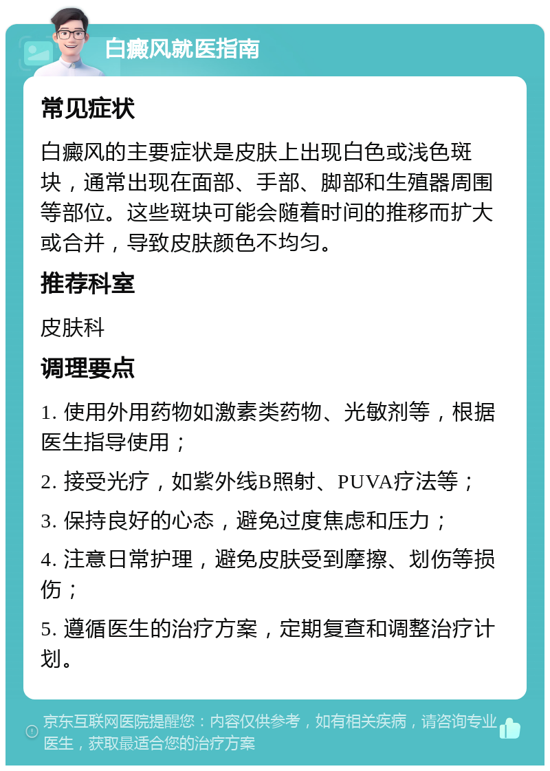 白癜风就医指南 常见症状 白癜风的主要症状是皮肤上出现白色或浅色斑块，通常出现在面部、手部、脚部和生殖器周围等部位。这些斑块可能会随着时间的推移而扩大或合并，导致皮肤颜色不均匀。 推荐科室 皮肤科 调理要点 1. 使用外用药物如激素类药物、光敏剂等，根据医生指导使用； 2. 接受光疗，如紫外线B照射、PUVA疗法等； 3. 保持良好的心态，避免过度焦虑和压力； 4. 注意日常护理，避免皮肤受到摩擦、划伤等损伤； 5. 遵循医生的治疗方案，定期复查和调整治疗计划。