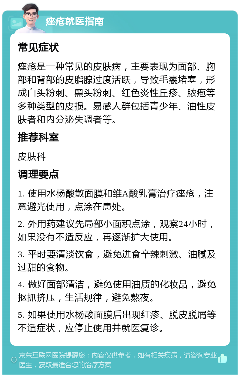 痤疮就医指南 常见症状 痤疮是一种常见的皮肤病，主要表现为面部、胸部和背部的皮脂腺过度活跃，导致毛囊堵塞，形成白头粉刺、黑头粉刺、红色炎性丘疹、脓疱等多种类型的皮损。易感人群包括青少年、油性皮肤者和内分泌失调者等。 推荐科室 皮肤科 调理要点 1. 使用水杨酸散面膜和维A酸乳膏治疗痤疮，注意避光使用，点涂在患处。 2. 外用药建议先局部小面积点涂，观察24小时，如果没有不适反应，再逐渐扩大使用。 3. 平时要清淡饮食，避免进食辛辣刺激、油腻及过甜的食物。 4. 做好面部清洁，避免使用油质的化妆品，避免抠抓挤压，生活规律，避免熬夜。 5. 如果使用水杨酸面膜后出现红疹、脱皮脱屑等不适症状，应停止使用并就医复诊。