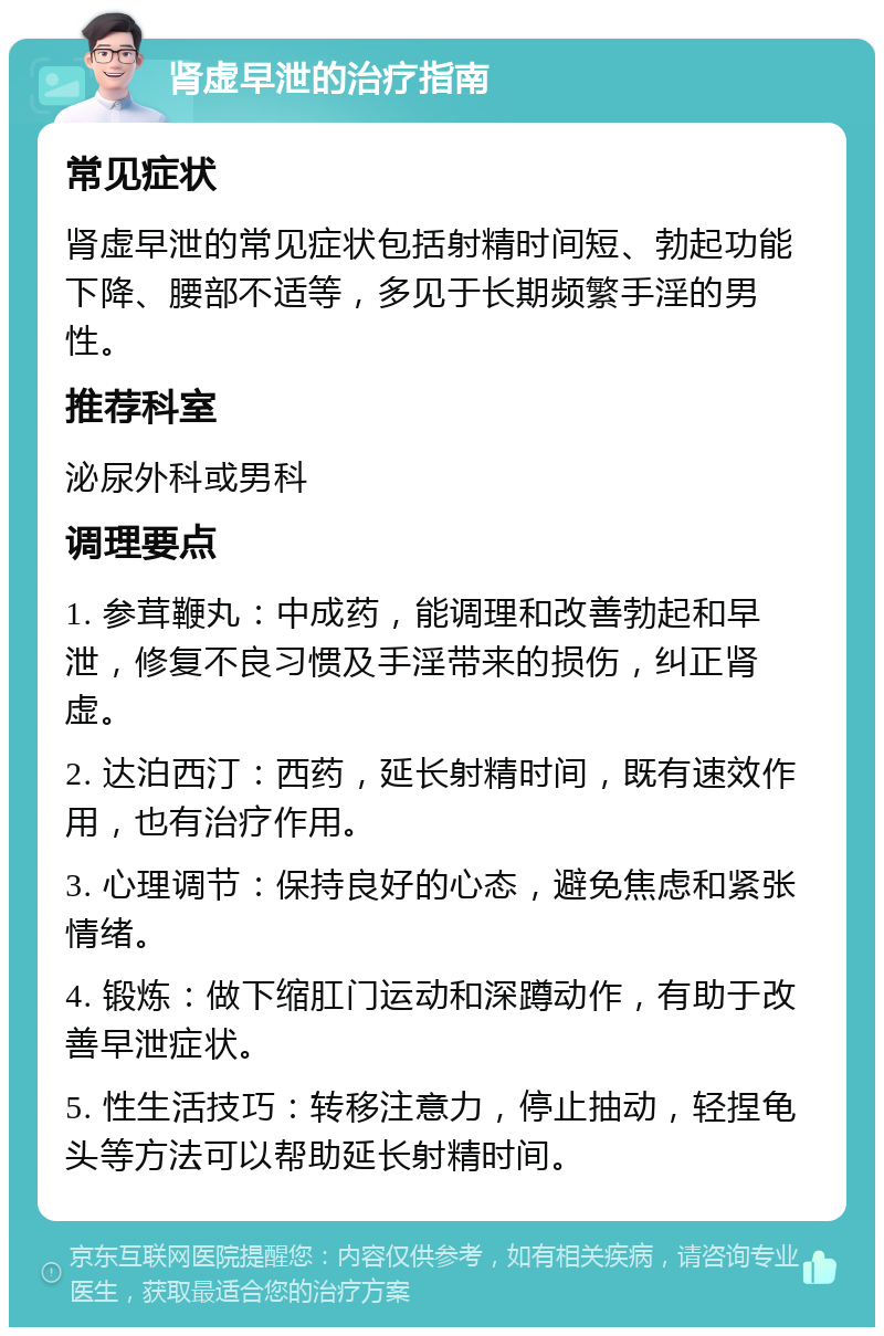 肾虚早泄的治疗指南 常见症状 肾虚早泄的常见症状包括射精时间短、勃起功能下降、腰部不适等，多见于长期频繁手淫的男性。 推荐科室 泌尿外科或男科 调理要点 1. 参茸鞭丸：中成药，能调理和改善勃起和早泄，修复不良习惯及手淫带来的损伤，纠正肾虚。 2. 达泊西汀：西药，延长射精时间，既有速效作用，也有治疗作用。 3. 心理调节：保持良好的心态，避免焦虑和紧张情绪。 4. 锻炼：做下缩肛门运动和深蹲动作，有助于改善早泄症状。 5. 性生活技巧：转移注意力，停止抽动，轻捏龟头等方法可以帮助延长射精时间。