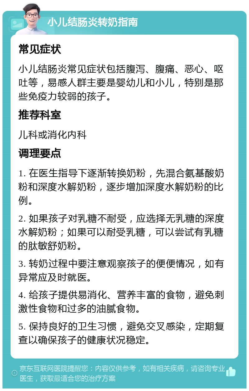 小儿结肠炎转奶指南 常见症状 小儿结肠炎常见症状包括腹泻、腹痛、恶心、呕吐等，易感人群主要是婴幼儿和小儿，特别是那些免疫力较弱的孩子。 推荐科室 儿科或消化内科 调理要点 1. 在医生指导下逐渐转换奶粉，先混合氨基酸奶粉和深度水解奶粉，逐步增加深度水解奶粉的比例。 2. 如果孩子对乳糖不耐受，应选择无乳糖的深度水解奶粉；如果可以耐受乳糖，可以尝试有乳糖的肽敏舒奶粉。 3. 转奶过程中要注意观察孩子的便便情况，如有异常应及时就医。 4. 给孩子提供易消化、营养丰富的食物，避免刺激性食物和过多的油腻食物。 5. 保持良好的卫生习惯，避免交叉感染，定期复查以确保孩子的健康状况稳定。