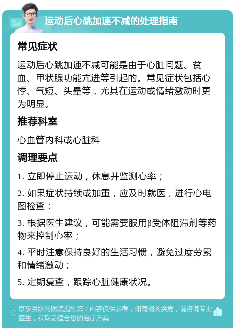 运动后心跳加速不减的处理指南 常见症状 运动后心跳加速不减可能是由于心脏问题、贫血、甲状腺功能亢进等引起的。常见症状包括心悸、气短、头晕等，尤其在运动或情绪激动时更为明显。 推荐科室 心血管内科或心脏科 调理要点 1. 立即停止运动，休息并监测心率； 2. 如果症状持续或加重，应及时就医，进行心电图检查； 3. 根据医生建议，可能需要服用β受体阻滞剂等药物来控制心率； 4. 平时注意保持良好的生活习惯，避免过度劳累和情绪激动； 5. 定期复查，跟踪心脏健康状况。