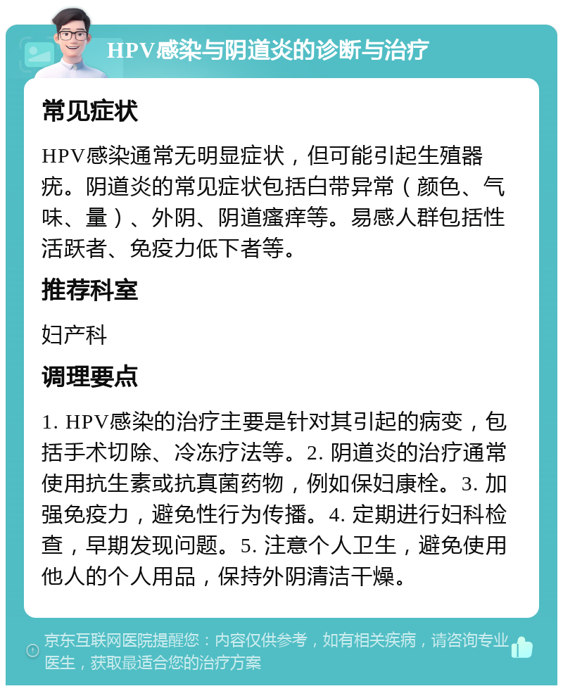 HPV感染与阴道炎的诊断与治疗 常见症状 HPV感染通常无明显症状，但可能引起生殖器疣。阴道炎的常见症状包括白带异常（颜色、气味、量）、外阴、阴道瘙痒等。易感人群包括性活跃者、免疫力低下者等。 推荐科室 妇产科 调理要点 1. HPV感染的治疗主要是针对其引起的病变，包括手术切除、冷冻疗法等。2. 阴道炎的治疗通常使用抗生素或抗真菌药物，例如保妇康栓。3. 加强免疫力，避免性行为传播。4. 定期进行妇科检查，早期发现问题。5. 注意个人卫生，避免使用他人的个人用品，保持外阴清洁干燥。