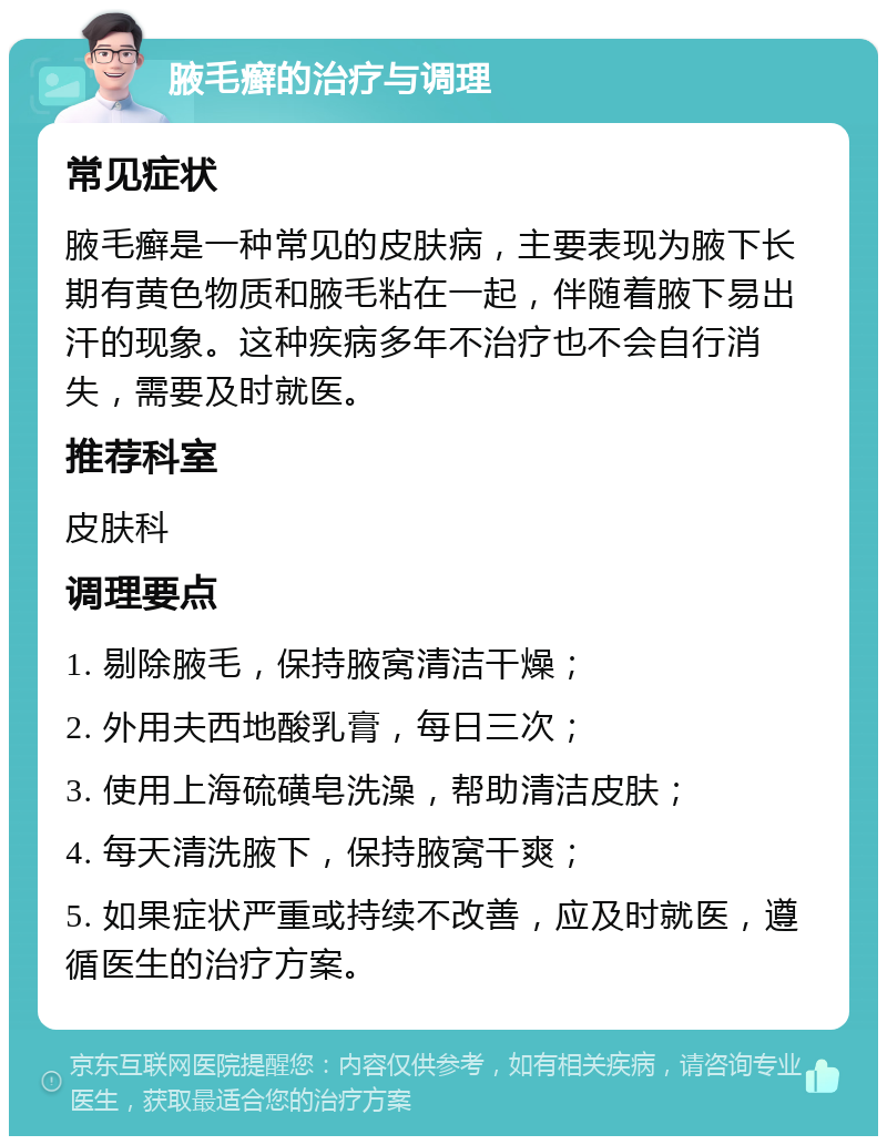 腋毛癣的治疗与调理 常见症状 腋毛癣是一种常见的皮肤病，主要表现为腋下长期有黄色物质和腋毛粘在一起，伴随着腋下易出汗的现象。这种疾病多年不治疗也不会自行消失，需要及时就医。 推荐科室 皮肤科 调理要点 1. 剔除腋毛，保持腋窝清洁干燥； 2. 外用夫西地酸乳膏，每日三次； 3. 使用上海硫磺皂洗澡，帮助清洁皮肤； 4. 每天清洗腋下，保持腋窝干爽； 5. 如果症状严重或持续不改善，应及时就医，遵循医生的治疗方案。