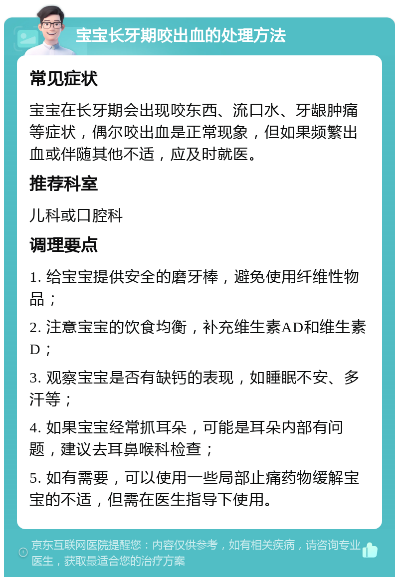 宝宝长牙期咬出血的处理方法 常见症状 宝宝在长牙期会出现咬东西、流口水、牙龈肿痛等症状，偶尔咬出血是正常现象，但如果频繁出血或伴随其他不适，应及时就医。 推荐科室 儿科或口腔科 调理要点 1. 给宝宝提供安全的磨牙棒，避免使用纤维性物品； 2. 注意宝宝的饮食均衡，补充维生素AD和维生素D； 3. 观察宝宝是否有缺钙的表现，如睡眠不安、多汗等； 4. 如果宝宝经常抓耳朵，可能是耳朵内部有问题，建议去耳鼻喉科检查； 5. 如有需要，可以使用一些局部止痛药物缓解宝宝的不适，但需在医生指导下使用。