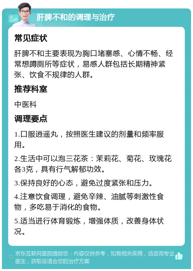 肝脾不和的调理与治疗 常见症状 肝脾不和主要表现为胸口堵塞感、心情不畅、经常想蹲厕所等症状，易感人群包括长期精神紧张、饮食不规律的人群。 推荐科室 中医科 调理要点 1.口服逍遥丸，按照医生建议的剂量和频率服用。 2.生活中可以泡三花茶：茉莉花、菊花、玫瑰花各3克，具有行气解郁功效。 3.保持良好的心态，避免过度紧张和压力。 4.注意饮食调理，避免辛辣、油腻等刺激性食物，多吃易于消化的食物。 5.适当进行体育锻炼，增强体质，改善身体状况。