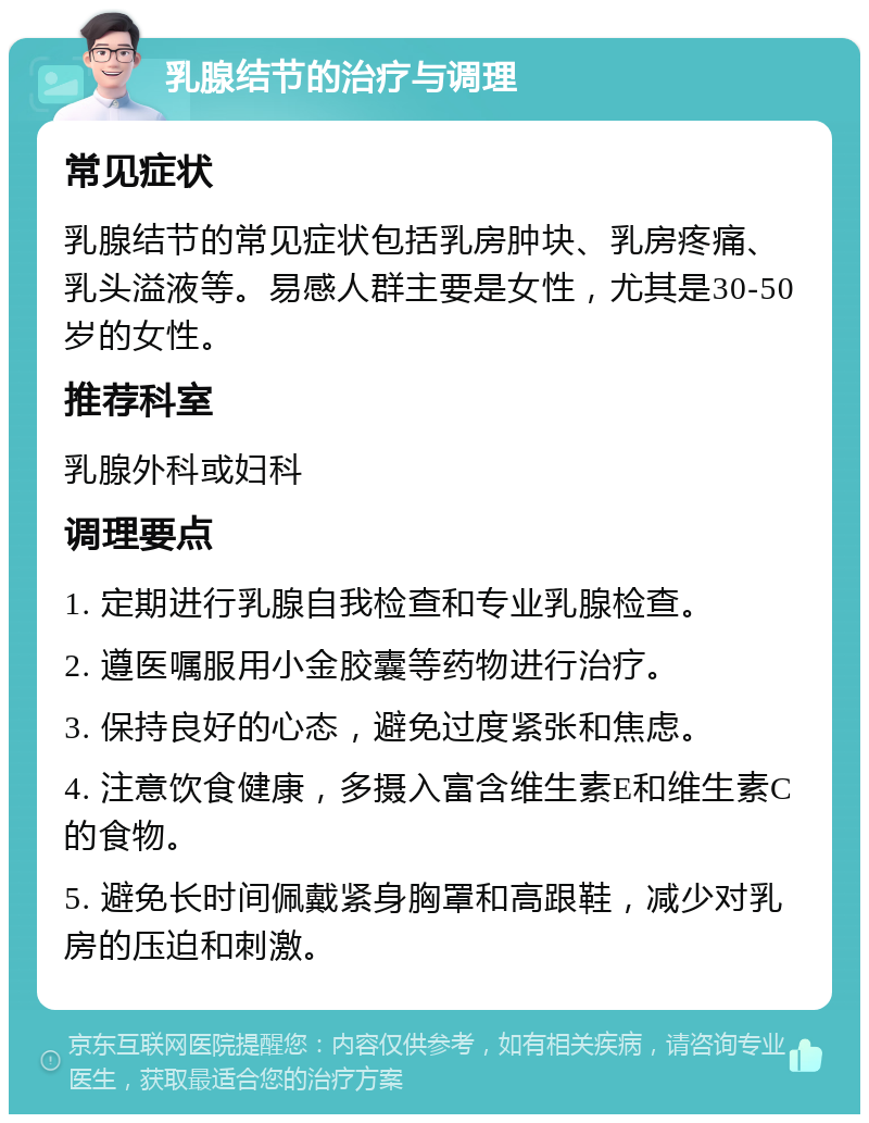 乳腺结节的治疗与调理 常见症状 乳腺结节的常见症状包括乳房肿块、乳房疼痛、乳头溢液等。易感人群主要是女性，尤其是30-50岁的女性。 推荐科室 乳腺外科或妇科 调理要点 1. 定期进行乳腺自我检查和专业乳腺检查。 2. 遵医嘱服用小金胶囊等药物进行治疗。 3. 保持良好的心态，避免过度紧张和焦虑。 4. 注意饮食健康，多摄入富含维生素E和维生素C的食物。 5. 避免长时间佩戴紧身胸罩和高跟鞋，减少对乳房的压迫和刺激。