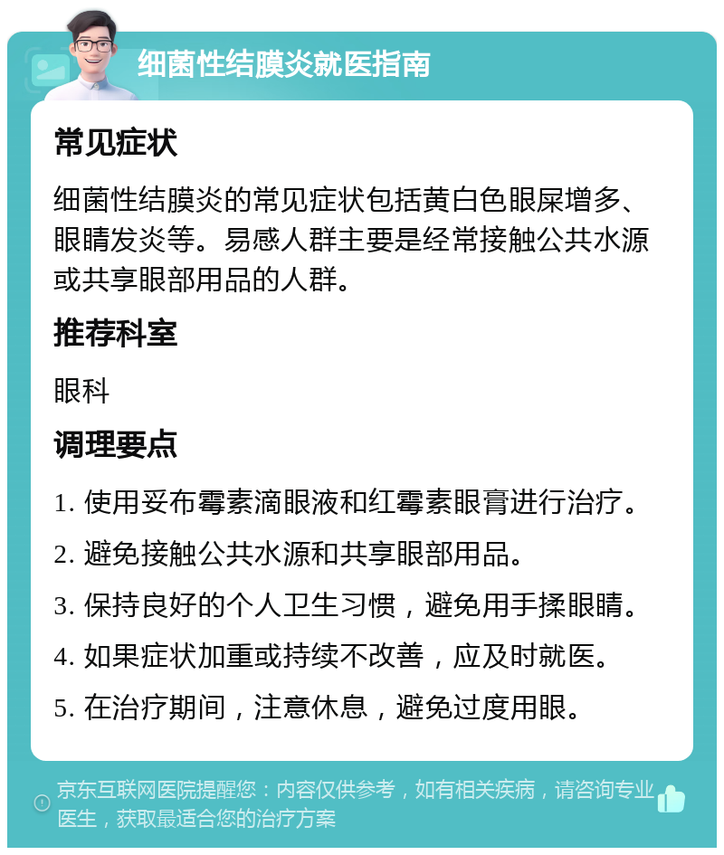 细菌性结膜炎就医指南 常见症状 细菌性结膜炎的常见症状包括黄白色眼屎增多、眼睛发炎等。易感人群主要是经常接触公共水源或共享眼部用品的人群。 推荐科室 眼科 调理要点 1. 使用妥布霉素滴眼液和红霉素眼膏进行治疗。 2. 避免接触公共水源和共享眼部用品。 3. 保持良好的个人卫生习惯，避免用手揉眼睛。 4. 如果症状加重或持续不改善，应及时就医。 5. 在治疗期间，注意休息，避免过度用眼。