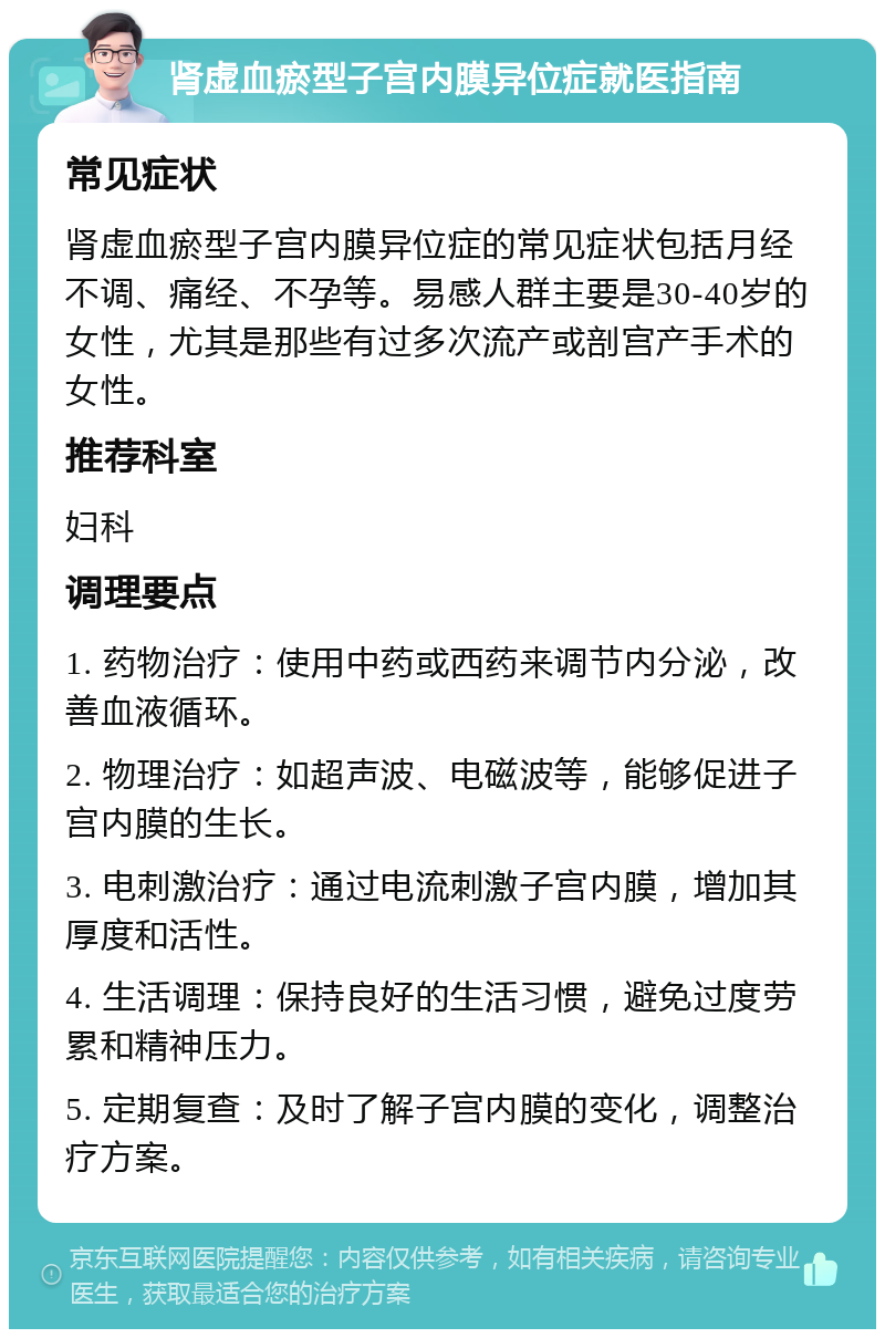 肾虚血瘀型子宫内膜异位症就医指南 常见症状 肾虚血瘀型子宫内膜异位症的常见症状包括月经不调、痛经、不孕等。易感人群主要是30-40岁的女性，尤其是那些有过多次流产或剖宫产手术的女性。 推荐科室 妇科 调理要点 1. 药物治疗：使用中药或西药来调节内分泌，改善血液循环。 2. 物理治疗：如超声波、电磁波等，能够促进子宫内膜的生长。 3. 电刺激治疗：通过电流刺激子宫内膜，增加其厚度和活性。 4. 生活调理：保持良好的生活习惯，避免过度劳累和精神压力。 5. 定期复查：及时了解子宫内膜的变化，调整治疗方案。