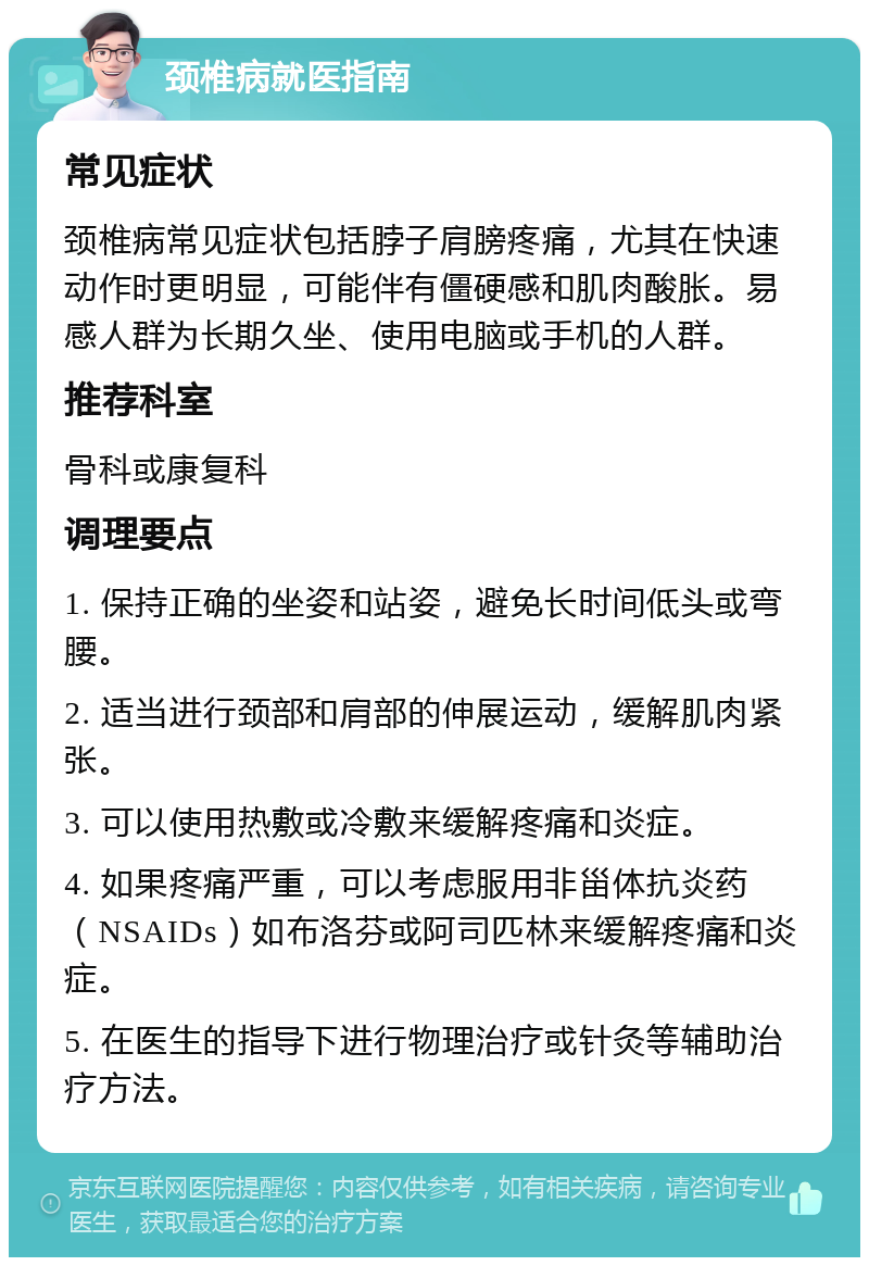 颈椎病就医指南 常见症状 颈椎病常见症状包括脖子肩膀疼痛，尤其在快速动作时更明显，可能伴有僵硬感和肌肉酸胀。易感人群为长期久坐、使用电脑或手机的人群。 推荐科室 骨科或康复科 调理要点 1. 保持正确的坐姿和站姿，避免长时间低头或弯腰。 2. 适当进行颈部和肩部的伸展运动，缓解肌肉紧张。 3. 可以使用热敷或冷敷来缓解疼痛和炎症。 4. 如果疼痛严重，可以考虑服用非甾体抗炎药（NSAIDs）如布洛芬或阿司匹林来缓解疼痛和炎症。 5. 在医生的指导下进行物理治疗或针灸等辅助治疗方法。