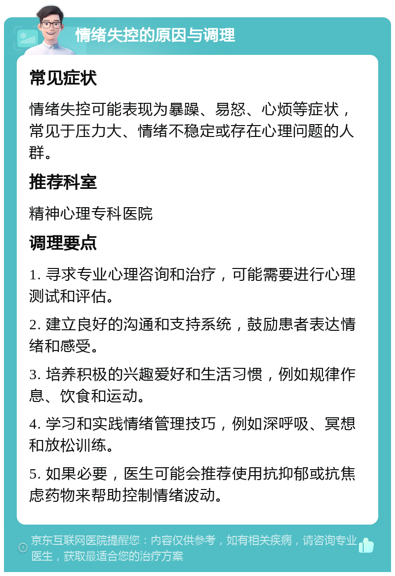 情绪失控的原因与调理 常见症状 情绪失控可能表现为暴躁、易怒、心烦等症状，常见于压力大、情绪不稳定或存在心理问题的人群。 推荐科室 精神心理专科医院 调理要点 1. 寻求专业心理咨询和治疗，可能需要进行心理测试和评估。 2. 建立良好的沟通和支持系统，鼓励患者表达情绪和感受。 3. 培养积极的兴趣爱好和生活习惯，例如规律作息、饮食和运动。 4. 学习和实践情绪管理技巧，例如深呼吸、冥想和放松训练。 5. 如果必要，医生可能会推荐使用抗抑郁或抗焦虑药物来帮助控制情绪波动。