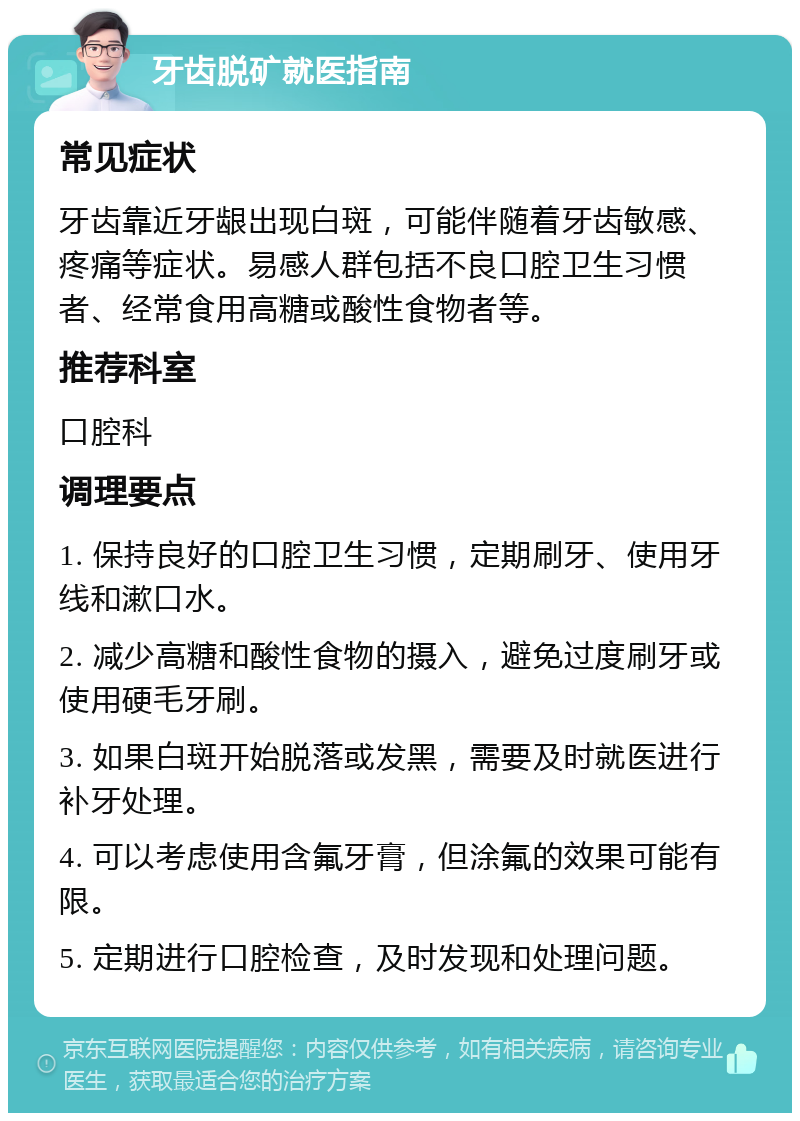 牙齿脱矿就医指南 常见症状 牙齿靠近牙龈出现白斑，可能伴随着牙齿敏感、疼痛等症状。易感人群包括不良口腔卫生习惯者、经常食用高糖或酸性食物者等。 推荐科室 口腔科 调理要点 1. 保持良好的口腔卫生习惯，定期刷牙、使用牙线和漱口水。 2. 减少高糖和酸性食物的摄入，避免过度刷牙或使用硬毛牙刷。 3. 如果白斑开始脱落或发黑，需要及时就医进行补牙处理。 4. 可以考虑使用含氟牙膏，但涂氟的效果可能有限。 5. 定期进行口腔检查，及时发现和处理问题。