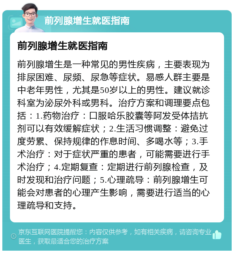 前列腺增生就医指南 前列腺增生就医指南 前列腺增生是一种常见的男性疾病，主要表现为排尿困难、尿频、尿急等症状。易感人群主要是中老年男性，尤其是50岁以上的男性。建议就诊科室为泌尿外科或男科。治疗方案和调理要点包括：1.药物治疗：口服哈乐胶囊等阿发受体拮抗剂可以有效缓解症状；2.生活习惯调整：避免过度劳累、保持规律的作息时间、多喝水等；3.手术治疗：对于症状严重的患者，可能需要进行手术治疗；4.定期复查：定期进行前列腺检查，及时发现和治疗问题；5.心理疏导：前列腺增生可能会对患者的心理产生影响，需要进行适当的心理疏导和支持。