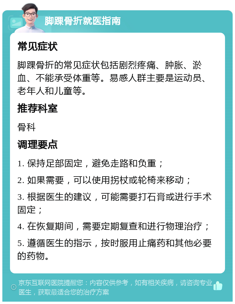 脚踝骨折就医指南 常见症状 脚踝骨折的常见症状包括剧烈疼痛、肿胀、淤血、不能承受体重等。易感人群主要是运动员、老年人和儿童等。 推荐科室 骨科 调理要点 1. 保持足部固定，避免走路和负重； 2. 如果需要，可以使用拐杖或轮椅来移动； 3. 根据医生的建议，可能需要打石膏或进行手术固定； 4. 在恢复期间，需要定期复查和进行物理治疗； 5. 遵循医生的指示，按时服用止痛药和其他必要的药物。