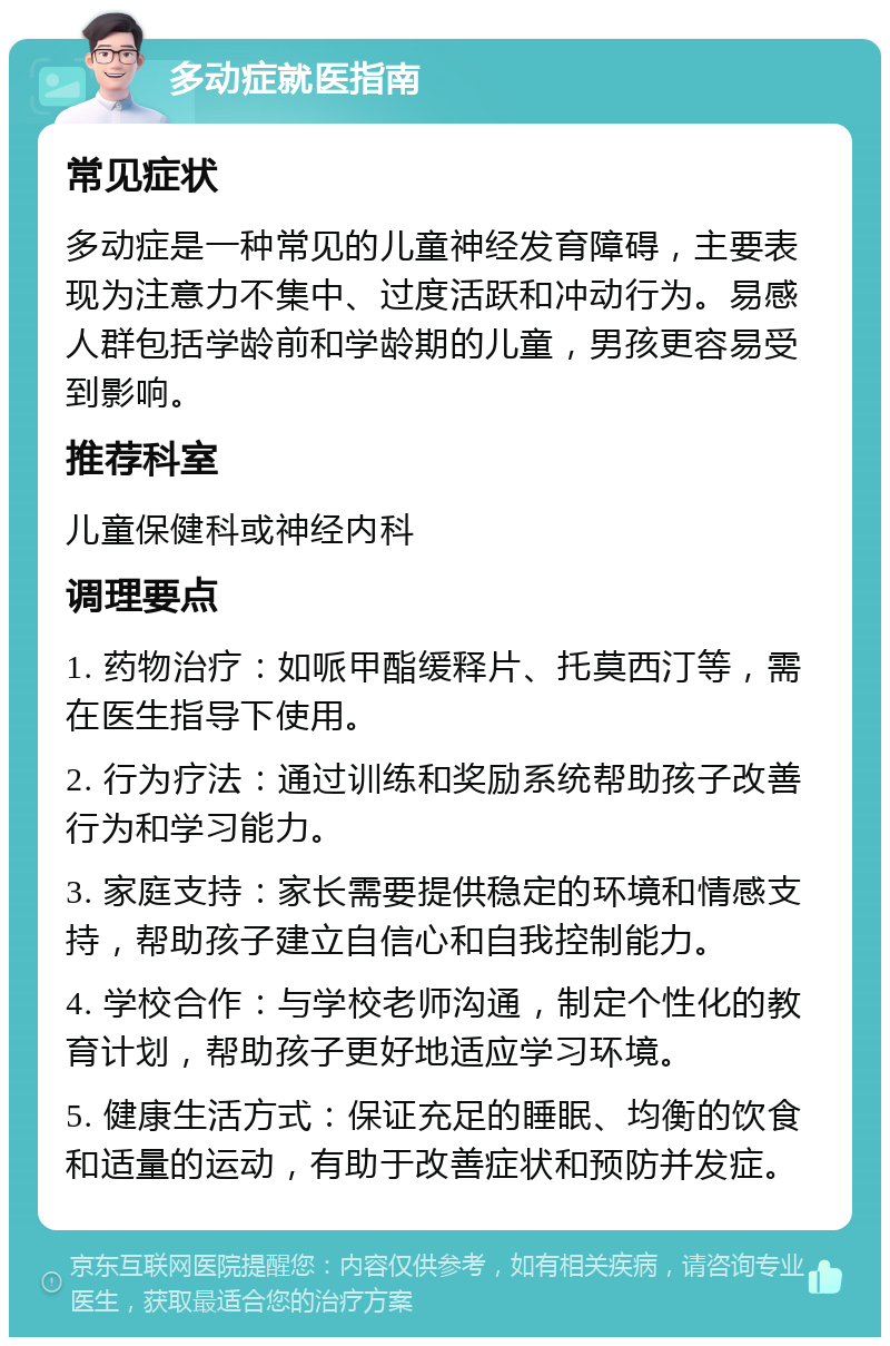 多动症就医指南 常见症状 多动症是一种常见的儿童神经发育障碍，主要表现为注意力不集中、过度活跃和冲动行为。易感人群包括学龄前和学龄期的儿童，男孩更容易受到影响。 推荐科室 儿童保健科或神经内科 调理要点 1. 药物治疗：如哌甲酯缓释片、托莫西汀等，需在医生指导下使用。 2. 行为疗法：通过训练和奖励系统帮助孩子改善行为和学习能力。 3. 家庭支持：家长需要提供稳定的环境和情感支持，帮助孩子建立自信心和自我控制能力。 4. 学校合作：与学校老师沟通，制定个性化的教育计划，帮助孩子更好地适应学习环境。 5. 健康生活方式：保证充足的睡眠、均衡的饮食和适量的运动，有助于改善症状和预防并发症。